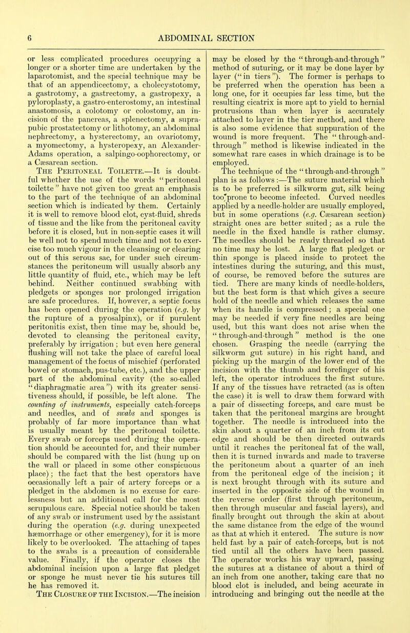 or less complicated procedures occupying a longer or a shorter time ai'e undertaken by the laparotomist, and the special technique may be that of an appendicectomy, a cholecystotomy, a gastrotomy, a gastrectomy, a gastropexy, a pyloroplasty, a gastro-enterostomy, an intestinal anastomosis, a colotomy or colostomy, an in- cision of the pancreas, a splenectomy, a supra- pubic prostatectomy or lithotomy, an aljdominal nephrectomy, a hysterectomy, an ovariotomy, a myomectomy, a hysteropexy, an Alexander- Adams operation, a salpingo-oophorectomy, or a Cesarean section. The Peritoneal Toilette.—It is doubt- ful whether the use of the words peritoneal toilette  have not given too great an emphasis to the part of the technique of an abdominal section which is indicated by them. Certainly it is well to remove blood clot, cyst-fluid, shreds of tissue and the like from the peritoneal cavity before it is closed, but in non-septic cases it will be well not to spend much time and not to exer- cise too much vigour in the cleansing or clearing out of this serous sac, for under such circum- stances the peritoneum will usually absorb any little quantity of fluid, etc., which may be left behind. Neither continued swabbing with pledgets or sponges nor prolonged irrigation are safe procedures. If, however, a septic focus has been opened during the operation {e.g. by the rupture of a pyosalpinx), or if purulent peritonitis exist, then time may be, should be, devoted to cleansing the peritoneal cavity, preferably by irrigation ; but even here general flushing will not take the place of careful local management of the focus of mischief (perforated bowel or stomach, pus-tube, etc.), and the upper part of the abdominal cavity (the so-called diaphragmatic area) with its greater sensi- tiveness should, if possible, be left alone. The counting of instruments, especially catch-forceps and needles, and of swahs and sponges is probably of far more importance than what is usually meant by the peritoneal toilette. Every swab or forceps used during the opera- tion should be accounted for, and their number should be compared with the list (hung up on the wall or placed in some other conspicuous place); the fact that the best operators have occasionally left a pair of artery forceps or a pledget in the abdomen is no excuse for care- lessness but an additional call for the most scrupulous care. Special notice should be taken of any swab or instrument used by the assistant during the operation {e.g. during unexpected haemorrhage or other emergency), for it is more likely to be overlooked. The attaching of tapes to the swabs is a precaution of considerable value. Finally, if the operator closes the abdominal incision upon a large flat pledget or sponge he must never tie his sutures till he has removed it. The Closure of the Incision.—The incision may be closed by the  through-and-through method of suturing, or it may be done layer by layer ( in tiers ). The former is perhaps to be preferred when the operation has been a long one, for it occupies far less time, but the resulting cicatrix is more apt to yield to hernial protrusions than when layer is accurately attached to layer in the tier method, and there is also some evidence that suppuration of the wound is more frequent. The  through-and- through  method is likewise indicated in the somewhat rare cases in which drainage is to be employed. The technique of the through-and-through plan is as follows :—The suture material which is to be preferred is silkworm gut, silk being too'prone to become infected. Curved needles applied by a needle-holder are usually employed, but in some operations {e.g. Csesarean section) straight ones are better suited; as a rule the needle in the fixed handle is rather clumsy. The needles should be ready threaded so that no time may be lost. A large flat pledget or thin sponge is placed inside to protect the intestines during the suturing, and this must, of course, be removed before the sutures are tied. There are many kinds of needle-holders, but the best form is that which gives a secure hold of the needle and which releases the same when its handle is compressed; a special one may be needed if very fine needles are being used, but this want does not arise when the  through-and-through method is the one chosen. Grasping the needle (carrying the silkworm gut suture) in his right hand, and picking up the margin of the lower end of the incision with the thumb and forefinger of his left, the operator introduces the first suture. If any of the tissues have retracted (as is often the case) it is well to draw them forward with a pair of dissecting forceps, and care must be taken that the peritoneal margins are brought together. The needle is introduced into the skin about a quarter of an inch from its cut edge and should be then directed outwards until it reaches the pei'itoneal fat of the wall, then it is turned inwards and made to traverse the peritoneum about a quarter of an inch from the peritoneal edge of the incision; it is next brought through with its suture and inserted in the opposite side of the wound in the reverse order (first through peritoneum, then through muscular and fascial layers), and finally brought out through the skin at about the same distance from the edge of the wound as that at which it entered. The suture is now held fast by a pair of catch-forceps, but is not tied until all the others have been passed. The operator works his way upward, passing the sutures at a distance of about a third of an inch from one another, taking care that no blood clot is included, and being accurate in introducing and bringing out the needle at the