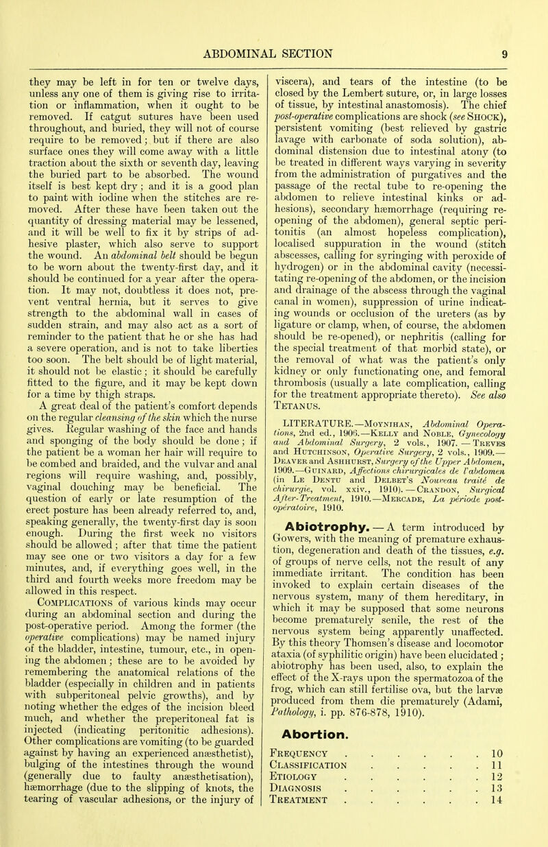 they may be left in for ten or twelve days, unless any one of them is giving rise to irrita- tion or inflammation, when it ought to be removed. If catgut sutures have been used throughout, and buried, they will not of course require to be removed; but if there are also surface ones they will come away with a little traction about the sixth or seventh day, leaving the buried part to be absorbed. The wound itself is best kept dry; and it is a good plan to paint with iodine when the stitches are re- moved. After these have been taken out the quantity of dressing material may be lessened, and it will be well to fix it by strips of ad- hesive plaster, which also serve to support the wound. An abdominal belt should be begun to be worn about the twenty-first day, and it should be continued for a year after the opera- tion. It may not, doubtless it does not, pre- vent ventral hernia, but it serves to give strength to the abdominal wall in cases of sudden strain, and may also act as a sort of reminder to the patient that he or she has had a severe operation, and is not to take liberties too soon. The belt should be of light material, it should not be elastic; it should be carefully fitted to the figure, and it may be kept down for a time by thigh straps. A great deal of the patient's comfort depends on the regular cleansing of the skin which the nurse gives. Kegular washing of the face and hands and sponging of the body should be done; if the patient be a woman her hair will require to be combed and braided, and the vulvar and anal regions will require washing, and, possibly, vaginal douching may be beneficial. The question of early or late resumption of the erect posture has been already referred to, and, speaking generally, the twenty-first day is soon enough. During the first week no visitors should be allowed; after that time the patient may see one or two visitors a day for a few minutes, and, if everything goes well, in the third and fourth weeks more freedom may be allowed in this respect. Complications of various kinds may occur during an abdominal section and during the post-operative period. Among the former (the operative complications) may be named injury of the bladder, intestine, tumour, etc., in open- ing the abdomen; these are to he. avoided by remembering the anatomical relations of the bladder (especially in children and in patients with subperitoneal pelvic growths), and by noting whether the edges of the incision bleed much, and whether the preperitoneal fat is injected (indicating peritonitic adhesions). Other complications are vomiting (to be guarded against by having an experienced anaesthetist), bulging of the intestines through the wound (generally due to faulty anssthetisation), haemorrhage (due to the slipping of knots, the tearing of vascular adhesions, or the injury of viscera), and tears of the intestine (to be closed by the Lembert suture, or, in large losses of tissue, by intestinal anastomosis). The chief post-operative complications are shock {see Shock), persistent vomiting (best relieved by gastric lavage with carbonate of soda solution), ab- dominal distension due to intestinal atony (to be treated in different ways varying in severity from the administration of purgatives and the passage of the I'ectal tube to re-opening the abdomen to relieve intestinal kinks or ad- hesions), secondary haemorrhage (requiring re- opening of the abdomen), general septic peri- tonitis (an almost hopeless complication), localised suppuration in the wound (stitch abscesses, calling for syringing with peroxide of hydrogen) or in the abdominal cavity (necessi- tating re-opening of the abdomen, or the incision and drainage of the abscess through the vaginal canal in women), suppression of urine indicat- ing wounds or occlusion of the ureters (as by ligature or clamp, when, of course, the abdomen should be re-opened), or nephritis (calling for the special treatment of that morbid state), or the removal of what was the patient's only kidney or only functionating one, and femoral thrombosis (usually a late complication, calling for the treatment appropriate thereto). See also Tetan us. LITERATURE.—MoYNiHAN, Abdominal Opera- tions, 2nd ed., 1906.—Kelly and Noble, Gynecology and Abdominal Surgery, 2 vols., 1907.—Treves and Hutchinson, Operative Surgery, 2 vols., 1909.— Deaver and Ashhurst, Surgery of the Upper Abdomen, 1909.—GuiNARD, Affections chirurgicales de Vabdomen (in Le Dentu and Delbet's Nouveau traite de chirurgie, vol. xxiv., 1910).—Crandon, Surgical After-Treatinent, 1910.—Mercade, La periode post- operatoire, 1910. Abiotrophy.—A term introduced by Gowers, with the meaning of premature exhaus- tion, degeneration and death of the tissues, e.g. of groups of nerve cells, not the result of any immediate irritant. The condition has been invoked to explain certain diseases of the nervous system, many of them hereditary, in which it may be supposed that some neurons become prematurely senile, the rest of the nervous system being apparently unaff'ected. By this theory Thomsen's disease and locomotor ataxia (of syphilitic origin) have been elucidated; abiotrophy has been used, also, to explain the effect of the X-rays upon the spermatozoa of the frog, which can still fertilise ova, but the larvae produced from them die prematurely (Adami, Fathologij, i. pp. 876-878, 1910). Abortion. Frequency 10 Classification 11 Etiology 12 Diagnosis 13 Treatment 14