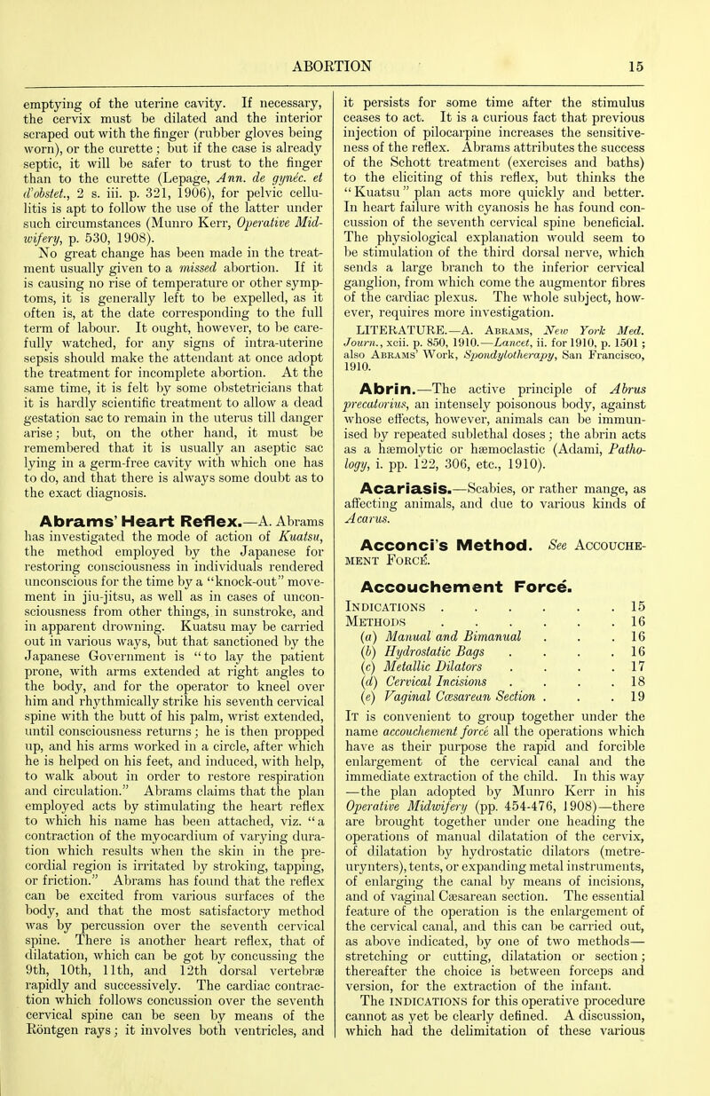 emptying of the uterine cavity. If necessary, the cervix must be dilated and the interior scraped out with the finger (rubber gloves being worn), or the curette ; but if the case is already septic, it will be safer to trust to the finger than to the cui'ette (Lepage, Ann. de gynec. et d'obsiet., 2 s. iii. p. 321, 1906), for pelvic cellu- litis is apt to follow the use of the latter under such circumstances (Muni'o Kerr, Operative Mid- wifery, p. 530, 1908). No great change has been made in the treat- ment usually given to a missed abortion. If it is causing no rise of temperature or other symp- toms, it is generally left to be expelled, as it often is, at the date corresponding to the full term of labour. It ought, however, to be care- fully watched, for any signs of intra-uterine sepsis should make the attendant at once adopt the treatment for incomplete abortion. At the same time, it is felt by some obstetricians that it is hardly scientific treatment to allow a dead gestation sac to remain in the uterus till danger arise; but, on the other hand, it must be remembered that it is usually an aseptic sac lying in a germ-free cavity with which one has to do, and that there is always some doubt as to the exact diagnosis. Abrams' Heart Reflex.—A. Abrams has investigated the mode of action of Kuaisu, the method employed by the Japanese for restoring consciousness in individuals rendered unconscious for the time by a knock-out move- ment in jiu-jitsu, as well as in cases of uncon- sciousness from other things, in sunstroke, and in apparent drowning. Kuatsu may be carried out in various ways, but that sanctioned by the Japanese Government is to lay the patient prone, with arms extended at right angles to the body, and for the operator to kneel over him and rhythmically strike his seventh cervical spine with the butt of his palm, wrist extended, until consciousness returns; he is then propped up, and his arms worked in a circle, after which he is helped on his feet, and induced, with help, to walk about in order to restore respiration and circulation. Abrams claims that the plan employed acts by stimulating the heart reflex to which his name has been attached, viz. a contraction of the myocardium of varying dura- tion which results when the skin in the pre- cordial region is irritated by stroking, tapping, or friction. Abrams has found that the reflex can be excited from various surfaces of the body, and that the most satisfactory method was by percussion over the seventh cervical spine. There is another heart reflex, that of dilatation, which can be got by concussing the 9th, 10th, 11th, and 12th dorsal vertebrae rapidly and successively. The cardiac contrac- tion which follows concussion over the seventh cervical spine can be seen by means of the Rontgen rays; it involves both ventricles, and it persists for some time after the stimulus ceases to act. It is a curious fact that previous injection of pilocarpine increases the sensitive- ness of the reflex. Abrams attributes the success of the Schott treatment (exercises and baths) to the eliciting of this reflex, but thinks the Kuatsu plan acts more quickly and better. In heart failure with cyanosis he has found con- cussion of the seventh cervical spine beneficial. The physiological explanation would seem to be stimulation of the third dorsal nerve, which sends a large branch to the inferior cervical ganglion, from which come the augmentor fibres of the cardiac plexus. The whole subject, how- ever, requires more investigation. LITERATURE.—A. Abrams, New York Med. Journ., xcii. p. 850, 1910.—Lancet, ii. for 1910, p. 1501 ; also Abrams' Work, Spondylotherapy, San Francisco, 1910. Abrin.—The active principle of Ahrus precaturius, an intensely poisonous body, against whose effects, however, animals can be immun- ised by repeated sublethal doses; the abrin acts as a hsemolytic or hsemoclastic (Adami, Patho- logy, i. pp. 122, 306, etc., 1910). AcariasiS.—Scabies, or rather mange, as affecting animals, and due to various kinds of A cams. Acconcrs Method. See Accouche- ment Force. Accouchement Force. Indications 15 Methods 16 (a) Manual and Bimanual . . .16 (b) Hydrostatic Bags . . . .16 (c) Metallic Dilatms . . . .17 (d) Cervical Incisions . . . .18 (e) Vaginal Cesarean Section . . .19 It is convenient to group together under the name accouchement force all the operations which have as their purpose the rapid and forcible enlargement of the cervical canal and the immediate extraction of the child. In this way —the plan adopted by Munro Kerr in his Operative Midwifery (pp. 454-476, 1908)—there are brought together under one heading the operations of manual dilatation of the cervix, of dilatation by hydrostatic dilators (metre- urynters), tents, or expanding metal instruments, of enlarging the canal by means of incisions, and of vaginal Csesarean section. The essential feature of the operation is the enlargement of the cervical canal, and this can be carried out, as above indicated, by one of two methods— stretching or cutting, dilatation or section; thereafter the choice is between forceps and version, for the extraction of the infant. The indications for this operative procedure cannot as yet be clearly defined. A discussion, which had the delimitation of these various