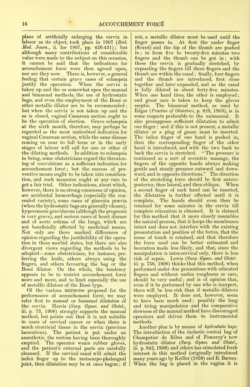 plans of artificially enlarging the cervix in labour as its object, took place in 1907 {Brit. Med. Jourrt., ii. for 1907, pp. 426-431); but although many contributions of considerable value were made to the subject on this occasion, it cannot be said that the indications for accouchement force were then agreed upon, nor are they now. There is, however, a general feeling that ceitain grave cases of eclampsia justify the operation. When the cervix is taken up and the os somewhat open the manual and bimanual methods, the use of hydrostatic bags, and even the employment of the Bossi or other metallic dilator are to be recommended ; but when the cervix is not taken up and the OS is closed, vaginal Csesarean section ought to be the operation of election. Grave eclampsia at the sixth month, therefore, may perhaps be regarded as the most undoul)ted indication for vaginal Caesarean section, while the same disease coming on near to full term or in the early stages of labour will call for one or other of the dilating methods. In addition to eclampsia in being, some obstetricians regard the threaten- ing of convulsions as a sufficient indication for accouchement force; but the success of pre- ventive means ought to be taken into considera- tion, and such measures ought at any rate to get a fair trial. Other indications, about which, however, there is no strong consensus of opinion, are accidental haemorrhage (especially the con- cealed variety), some cases of placenta prsevia (when the hydrostatic bags are generally chosen), hyperemesis gravidarum (although the prognosis is very grave), and serious cases of heart disease and of acute cedema of the lungs, which are not beneficially affected by medicinal means. Not only are there marked differences of opinion regarding the justifiability of the opera- tion in these morbid states, but there are also divergent views regarding the methods to be adopted—some obstetricians, for instance, pre- ferring the knife, others always using the fingers, and others favouring the bag or the Bossi dilator. On the whole, the tendency appears to be to restrict accouchement force more and more, and to limit especially the use of metallic dilators of the Bossi type. Of the various METHODS proposed for the performance of accouchement force, we may refer first to manual or bimanual dilatation of the cervix. Harris {Surg. Gynec. and Obstet., iii. p. 79, 1906) strongly supports the manual method, but points out that it is not suitable in cases of cervical cancer or when there is much cicatricial tissue in the cervix (previous lacerations). The patient is put under an anaesthetic, the rectum having been thoroughly emptied. The operator wears rubber gloves, and the patient's external parts are carefully cleansed. If the cervical canal will admit the index finger up to the metacarpo-phalangeal joint, then dilatation may be at once begun; if not, a metallic dilator must be used until the finger passes in. At first the under finger (flexed) and the tip of the thumb are pushed in; in from five to twenty-five minutes two fingers and the thumb can be got in; with these the cervix is gradually stretched, by expanding the fingers till three fingers and the thumb are within the canal; finally, four fingers and the thumb are introduced, first close together and later expanded, and so the canal is fully dilated in about forty-five minutes. When one hand tires, the other is employed; and great care is taken to keep the gloves aseptic. The bimanual method, as used by Edgar {Practice of Ob.tteirict, p. 925, 1903), is in some respects preferable to the unimanual. It also presupposes sufficient dilatation to admit one finger ; and if this is not present, a metallic dilator or a plug of gauze must be inserted. The index finger of one hand is pushed in, then the corresponding finger of the other hand is introduced, and with the two back to back the cervix is stretched.  The pressure is continued as a sort of eccentric massage, the fingers of the opposite hands always making gentle and steady pressure outward and down- ward, and in opposite directions. The direction of the stretching force should be first antero- posterior, then lateral, and then oblique. When a second finger of each hand can be inserted, the dilatation is further effected until it is complete. The hands should even then be retained for some minutes in the cervix till complete relaxation is obtained. It is claimed for this method that it more closely resembles the natural process, that it keeps the membranes intact and does not interfere with the existing presentation and position of the foetus, that the sense of touch is retained, and that therefore the force used can be better estimated and laceration made less likely, and that, since the manipulation is intra-cervical only, there is less risk of sepsis. Lewis {Surg. Gynec. and Obstef. iii. p. 756, 1906) thinks that this method, when performed under due precautions with educated fingers and without undue roughness or care, should be very useful; and is of opinion that, even if it be performed by one who is inexpert, there will be less risk than if metallic dilators were employed. It does not, however, seem to have been much used; possibly the long and tiring manipulation and the comparative slowness of the manual method have discouraged operators and driven them to instrumental methods. Another plan is by means of hydrostatic bags. The introduction of the inelastic conical bag of Champetier de Ribes and of Pomeroy's new hydrostatic dilator {Surg. Gynec. and Obstet., iii. p. 542, 1906) and others has stimulated fresh interest in this method (originally introduced many years ago by Keiller (1859) and R. Barnes. When the bag is placed in the vagina it is