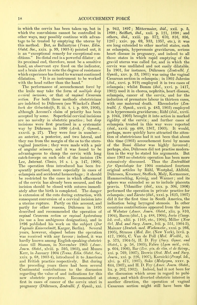 in which the cervix has been taken up, but in which the convulsions cannot be controlled in other ways, may possibly continue with advan- tage to be treated by emptying the uterus by this method. But, as Ballantyne (Trans. Edin. Obstet. Soc, xxix. p. 99, 1 903-4) pointed out, it is an exceptional remedy for exceptional con- ditions. Its distal end is a powerful dilator ; at its proximal end, therefore, must be a sensitive hand, an observant eye fixed on the indicator, and a brain alert to note the degree of resistance which experience has found to warrant continued dilatation. It is an instrument to be worked with the head rather than the hand. The performance of, accouchement force by the knife may take the form of rnulliple deep o-rviral incisions, or that of vaginal Ccesarean section. For both these methods obstetricians are indebted to Diihrssen (see Winckel's Hand- hnch der Geburtshiilfe, B. iii. t. i. p. 609, 1906), although Acconci's claim of pi'iority has been accepted by some. Superficial cervical incisions are no novelty in obstetric practice; but deep incisions were first practised in a systematic way by Diihrssen in 1890 (Arch. f. Gynaek., xxxvii. p. 27). They were four in number— an anterior, a posterior, and two lateral, and they ran from the margin of the os to the utero- vaginal junction ; they were made with a pair of angular scissors, and it was found to be advantageous to clamp the cervix with long catch-forceps on each side of the incision (De Lee, Internal. Clinics, 16 s. i. p. 147, 1906). The operation thus introduced has been fre- quently practised, more especially in cases of eclampsia and accidental haemorrhage ; it should be restricted to the cases in which effacement of the cervix has already been secured, and the incision should be closed with sutures immedi- ately after the birth is completed. The danger is extension of the cuts during extraction, with consequent conversion of a cervical incision into a uterine rupture. Partly on this account, and partly for other reasons, Diihrssen in 1895 described and recommended the operation of vaginal Casa.rean section or vaginal hysterotomy (to use a less aml^iguous designation), and in 1896 published his work on the subject {Der Vaginale Kaiserschnift, Karger, Berlin). Several years, however, elapsed before the opei'ation was received with any favour; indeed, it was hardly known among English-speaking obstetri- cians till Stamm, in November 1903 (Arner. Journ. Obstet., xlviii. p. 595, 1903), and Munro Kerr, in January 1904 (Trans. Edin. Obstet. Soc, xxix. p. 68, 1903-4), introduced it to American and British practice respectively. But during the preceding years there had been several Continental contributions to the discussion regarding the value of and indications for this new obstetric procedure. Recommended at first in cases of cancer of the cervix uteri in pi-egnancy (Diihrssen, Zentralbl. f. Gynlilc, xxi. p. 942, 1897; Mittermaier, ibid., xxii. p. 5, 1898; SeifFart, ibid., xxii. p. 121, 1898; and others, ibid., xxiii. pp. 572, 670, 816, 856, 1287 ; xxiv. pp. 69, 933, 1357, etc.), it was ere long extended to other morbid states, such as eclampsia, hyperemesis gravidarum, serious heart disease in pregnancy, and indeed to all those states in which rapid emptying of the gravid uterus was called for, and in which the cervix was undilated and not easily dilatable. In 1901, for instance, Diihrssen (Zentralbl. f. Gyndk., xxv. p. 33, 1901) was using the vaginal Csesarean section in eclampsia; in 1902 Jahreiss (ibid., xxvi. p. 919) employed it in two cases of eclampsia; whilst Bumm (ibid., xxvi. p. 1417, 1902) used it in chorea, nephritis, heart disease, eclampsia, cancer of the cervix, and for the induction of premature labour in thirteen cases, with one maternal death. Ehrendorfer (Zen- tralbl. f. Gyndk., xxvii. p. 483, 1903) employed it in hyperemesis gravidarum; Riihl (ibid., xxvii. p. 1044, 1903) brought it into action in marked rigidity of the cervix; and further cases of eclampsia treated in this way wei-e reported (ibid., xxvii. pp. 488, 1367, 1903). It would, perhaps, more quickly have attracted the atten- tion of obstetricians had it not been that about this time (1903) accouchement force by means of the Bossi dilator was highly favoured; perhaps, also, Diihrssen did not practise modera- tion in the way he stated his arguments. But since 1903 no obstetric operation has been more extensively discussed. Thus the Zentralblatt far Gyndkologie for 1904 contained fourteen original articles by Riihl, Westphal, Ahlfeld, Diihrssen, Kroemer, Steffeck, Maly, Kermauner, Hammerschlag, Kronig, and M'^anner; and its sphere was extended so as to include placenta prsevia. Uthmoller (ibid., xxx. p. 306, 1906) performed the operation in private practice for eclampsia; andZarate (i62W., xxxi.p. 1625, 1907) did it for the first time in South America, the indication being laryngeal stenosis. In other countries contributions appeared from the pens of Webster (Amer. Journ. Obstet., xlix. p. 810, 1904) , Bacon (ibid., 1. p. 488, 1904), Jerie (Casop. lek. cesk, xliii. p. 1168, etc., 1904), Miller (New Oii. Med. and Surg. Journ., Ivii. p. 551, 1904-5), Mainzer (Deutsch. med. Wochensclir., xxxi. p. 266, 1905) , Strauss (Med. Eee. (New York), Ixvii. p. 417, 1905), C. Van de Poll (Med. Weekbl, xi. p. 575, 1904-5), H. D. Fry (Surg. Gynec. and Obsfet., i. p. 58, 1905), Fabre (Lyon med., cvii. p. 604, 1906), Bar (Ilev. gen. de din. et de ihc'rap., xxi. p. 769, 1907), Bi'ewis (Scot. Med. and Surg. Journ., xxi. p. 226, 1907), Knvnicki (Przegl. lek., xlvi. p. 471, 1907), Saks (Medycyna, xxxv. p. 644, 1907), and H. D. Fry (Amer. Journ. Obstet., lix. p. 202, 1902). Indeed, had it not been for the discussion which arose in regard to pubi- otomy, and which diverted obstetric interest in another direction, the operation of vaginal Cffisarean section might still have been the