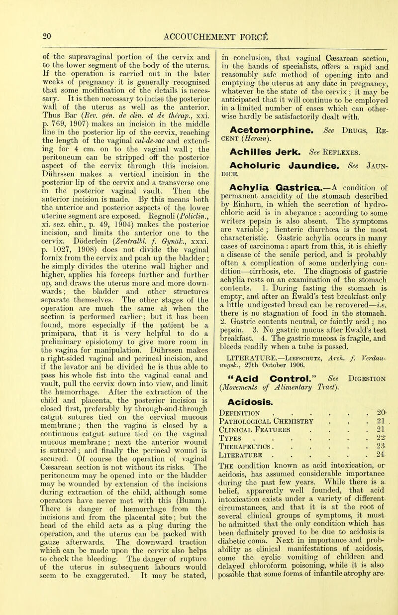 of the supravaginal portion of the cervix and to the lower segment of the body of the uterus. If the operation is carried out in the later weeks of pregnancy it is generally recognised that some modification of the details is neces- sary. It is then necessary to incise the posterior wall of the uterus as well as the anterior. Thus Bar {Bev. gin. de din. et de tMrap., xxi. p. 769, 1907) makes an incision in the middle line in the posterior lip of the cervix, reaching the length of the vaginal cul-de-sac and extend- ing for 4 cm. on to the vaginal wall; the peritoneum can be stripped off the posterior aspect of the cervix through this incision. Diihrssen makes a vertical incision in the posterior lip of the cervix and a transverse one in the posterior vaginal vault. Then the anterior incision is made. By this means both the anterior and posterior aspects of the lower uterine segment are exposed. Regnoli (Foliclin., xi. sez. chir., p. 49, 1904) makes the posterior incision, and limits the anterior one to the cervix. Doderlein [Zenfralhl. f. GynilL, xxxi. p. 1027, 1908) does not divide the vaginal fornix from the cervix and push up the bladder ; he simply divides the uterine wall higher and higher, applies his forceps further and further up, and draws the uterus more and more down- wards ; the bladder and other structures separate themselves. The other stages of the operation are much the same as when the section is performed earlier; but it has been found, more especially if the patient be a primipara, that it is very helpful to do a preliminary episiotomy to give more room in the vagina for manipulation. Diihrssen makes a right-sided vaginal and perineal incision, and if the levator ani be divided he is thus able to pass his whole fist into the vaginal canal and vault, pull the cervix down into view, and limit the haemorrhage. After the extraction of the child and placenta, the posterior incision is closed first, preferably by through-and-through catgut sutures tied on the cervical mucous membrane; then the vagina is closed by a continuous catgut suture tied on the vaginal mucous membrane; next the anterior wound is sutured; and finally the perineal wound is secured. Of course the operation of vaginal Cesarean section is not without its risks. The peritoneum may be opened into or the bladder may be wounded by extension of the incisions during extraction of the child, although some operators have never met with this (Bumm). There is danger of haemorrhage from the incisions and from the placental site; but the head of the child acts as a plug during the operation, and the uterus can be packed with gauze afterwards. The downward traction which can be made upon the cervix also helps to check the bleeding. The danger of rupture of the uterus in subsequent labours would seem to be exaggerated. It may be stated, in conclusion, that vaginal Csesarean section, in the hands of specialists, offers a I'apid and reasonably safe method of opening into and emptying the uterus at any date in pregnancy, whatever be the state of the cervix; it may be anticipated that it will continue to be employed in a limited number of cases which can other- wise hardly be satisfactorily dealt with. Acetomorphine. See Drugs, Re- cent (Heroin). Achilles Jerk. Reflexes. Acholuric Jaundice. See Jaun- dice. Achylia Gastrica.—A condition of permanent anacidity of the stomach described by Einhorn, in which the secretion of hydro- chloric acid is in abeyance : according to some writers pepsin is also absent. The symptoms, are variable ; lienteric diarrhoea is the most characteristic. Gastric achylia occurs in many cases of carcinoma : apart from this, it is chiefly a disease of the senile period, and is probably often a complication of some underlying con- dition-—cirrhosis, etc. The diagnosis of gastric- achylia rests on an examination of the stomach contents. 1. During fasting the stomach is. empty, and after an Ewald's test breakfast only a little undigested bread can be recovered—i.e.. there is no stagnation of food in the stomach. 2. Gastric contents neutral, or faintly acid ; no pepsin. 3. No gastric mucus after Ewald's test breakfast. 4. The gastric mucosa is fragile, and bleeds readily when a tube is passed. LITERATURE.—LiEFSCHUTZ, Arch. f. Verdau- tmgsL, 27th October 1906. Acid Control. See Digestion. (Movements of Alimentary Tract). Acidosis. Definition Pathological Chemistry Clinical Features Types .... Therapeutics . Literature . 20- 21 21 22- 2a 24 The condition known as acid intoxication, or acidosis, has assumed considerable importance during the past few years. While there is a, belief, apparently well founded, that acid intoxication exists under a variety of different circumstances, and that it is at the root of several clinical groups of symptoms, it must be admitted that the only condition which has been definitely proved to be due to acidosis is diabetic coma. Next in importance and prob- ability as clinical manifestations of acidosis, come the cyclic vomiting of children and delayed chloroform poisoning, while it is also possible that some forms of infantile atrophy are
