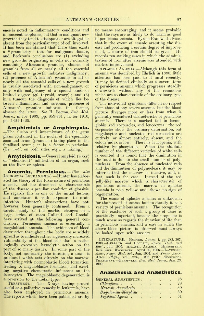 ence is noted in inflammatory conditions and in innocent neoplasms, but that in malignant new growths they tend to disappear or are altogether absent from the particular type of cell involved. It has been maintained that there thus exists a granularity test for malignant disease, and Beckton's conclusions are (1) excluding new growths originating in cells not normally containing Altmanns granules, absence of granules from all or nearly all the essential cells of a new growth indicates malignancy ; (2) presence of Altmann's granules in all or nearly all the essential cells of a new growth is usually associated with non-malignancy, or only with malignancy of a special kind or limited degree {cf. thyroid, ovary) ; and (3) in a tumour the diagnosis of which lies be- tween inflammation and sarcoma, presence of Altmann's granules indicates the former, absence the latter. See H. Becton, Brit. Med. Journ., ii. for 1909, pp. 859-861 ; ii. for 1910, pp. 1422-1425. Amphimixis or Amphimyxia. —The fusion and intermixture of the germ plasm contained in the nuclei of the spermato- zoon and ovum (pronuclei) taking place in the fertilised ovum; it is a factor in variation. (Gr. dfi<j)o, on both sides, ju-t^ts, a mixing.) Amyloidosis.—General amyloid (waxy) or chondroid infiltration of an organ, such as the liver or spleen. Anaemia, Pernicious. — {See also Leukemia, Leukan^mia).—Hunter has elabor- ated his theory of the toxic nature of pernicious anaemia, and has described as characteristic of the disease a peculiar condition of glossitis. He regards this as one of the initial lesions, and associates it with exposure to drain infection. Hunter's observations have not, however, been generally confirmed. From a careful study of the morbid changes in a large series of cases GuUand and Goodall have arrived at the following general con- clusion :—Pernicious anaemia is essentially a megaloblastic anaemia. The evidences of blood destruction throughout the body are so widely spread as to indicate rathei' a generally increased vulnerability of the blood-cells than a patho- logically excessive haemolytic action on the part of so many tissues. In some part of the body, not necessarily the intestine, a toxin is produced which acts directly on the marrow, interfering with normoblastic blood formation, leading to megaloblastic formation, and exert- ing negative chemotactic influences on the leucocytes. The megaloblastic degeneration is a reversion to the foetal type. Treatment. — The X-rays having proved useful as a palliative remedy in leukaemia, have also been employed in pernicious anaemia. The reports which have been published are by no means encouraging, and it seems probable that the rays are as likely to do harm as good in pernicious anaemia. Byrom Bramwell advises that in the event of arsenic arresting the dis- ease and producing a certain degree of improve- ment, a course of iron should be given. He records ten striking cases in which the adminis- tration of iron after arsenic was attended with marked improvement. Aplastic Anemia.—Although this form of anaemia was described by Ehrlich in 1888, little attention has been paid to it until recently. It may be defined clinically as a severe form of pernicious anaemia which progresses steadily downwards without any of the remissions which are so characteristic of the ordinary type of the disease. The individual symptoms differ in no respect from those of any severe anaemia, but the blood picture diverges more or less from what is generally considered characteristic of pernicious anaemia. There is a marked fall in haemo- globin, red corpuscles, and leucocytes; the red corpuscles show the ordinary deformation, but megalocytes and nucleated red corpuscles are entirely, or almost entirely, absent, and the colour index is low. There is leucopenia, with relative lymphocytosis. When the absolute number of the different varieties of white cells is counted it is foinid that the diminution in the total is due to the small numl)er of poly- nuclears. From the absence of nucleated reds and the diminution of polynuclears, it may be inferred that the marrow is inactive, and, in fact, such is the case. Instead of the red jelly-like marrow which is characteristic of pernicious anaemia, the marrow in aplastic anaemia is pale yellow and shows no sign of regeneration. The cause of aplastic anaemia is unknown ; for the present it seems best to classify it as a variety of pernicious anaemia. The recognition of the existence of such a group of cases is practically important, because the prognosis is much worse as regards the duration of life than in pernicious anaemia, and a case in which the above blood picture is observed must always be looked upon with anxiety. LITERATURE.—Hunter, Lancet, i. pp. 283, 367, 1903.—GuLLANi) and Goodall, Jovrn. Path, and Bact., Jan. 1905. Aplastic Anaemia.—Hirschfelu, Berl. Iclin. Wochenschr., April 30, 1906.—Lavensen, Amer. Journ. Med. Sci., Jan. 1907, and Trans. Assoc. Amer. Phys., vol. xxi., 1906 (with discussion). Treatment.—Bramwell, Brit. Med. Journ., Ja,n. 23, 1909. Anaesthesia and Anaesthetics. General Anesthetics .... 28 Chloroform ...... 28 Narcosis Ancesthesia .... 30 Scopolamine-Morphine .... 30 Psychical Effects . . . . .31