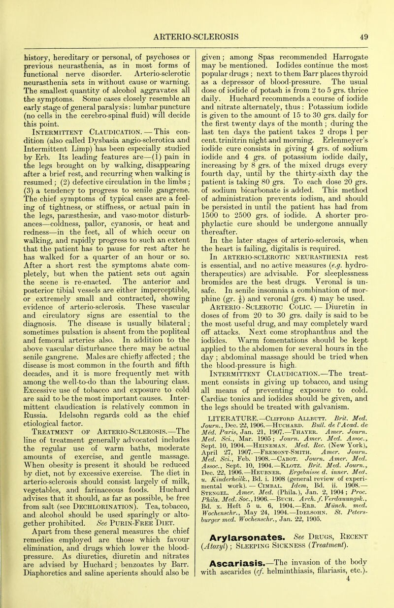history, hereditary or personal, of psychoses or previous neurasthenia, as in most forms of functional nerve disorder. Arterio-sclerotic neurasthenia sets in without cause or warning. The smallest quantity of alcohol aggravates all the symptoms. Some cases closely resemble an early stage of general paralysis: lumbar puncture (no cells in the cerebro-spinal fluid) will decide this point. Intermittent Claudication. — This con- dition (also called Dysbasia angio-sclerotica and Intermittent Limp) has been especially studied by Erb. Its leading features are—(1) pain in the legs brought on by walking, disappearing after a brief rest, and recurring when walking is resumed ; (2) defective circulation in the limbs ; (3) a tendency to progress to senile gangrene. The chief symptoms of typical cases are a feel- ing of tightness, or stiffness, or actual pain in the legs, parsesthesia}, and vaso-motor disturb- ances—coldness, pallor, cyanosis, or heat and redness—in the feet, all of which occur on walking, and rapidly progress to such an extent that the patient has to pause for rest after he has walked for a quarter of an hour or so. After a short rest the symptoms abate com- pletely, but when the patient sets out again the scene is re-enacted. The anterior and posterior tibial vessels are either imperceptible, or extremely small and contracted, showing evidence of arterio-sclerosis. These vascular and circulatory signs are essential to the diagnosis. The disease is usually bilateral; sometimes pulsation is absent from the popliteal and femoral arteries also. In addition to the above vascular disturbance there may be actual senile gangrene. Males are chiefly affected ; the disease is most common in the fourth and fifth decades, and it is more frequently met with among the well-to-do than the labouring class. Excessive use of tobacco and exposure to cold are said to be the most important causes. Inter- mittent claudication is relatively common in Russia. Idelsohn regards cold as the chief etiological factor. Treatment of Arterio-Sclerosis.—The line of treatment generally advocated includes the regular use of warm baths, moderate amounts of exercise, and gentle massage. When obesity is present it should be reduced by diet, not by excessive exercise. The diet in arterio-sclerosis should consist largely of milk, vegetables, and farinaceous foods. Huchard advises that it should, as far as possible, be free from salt (see Dechlorination). Tea, tobacco, and alcohol should be used sparingly or alto- gether prohibited. See Purin-Free Diet. Apart from these general measures the chief remedies employed are those which favour elimination, and drugs which lower the blood- pressure. As diuretics, diuretin and nitrates are advised by Huchard; benzoates by Barr. Diaphoretics and saline aperients should also be given; among Spas recommended Harrogate may be mentioned. Iodides continue the most popular drugs ; next to them Barr places thyroid as a depressor of blood-pressure. The usual dose of iodide of potash is from 2 to 5 grs. thrice daily. Huchard recommends a course of iodide and nitrate alternately, thus : Potassium iodide is given to the amount of 15 to 30 grs. daily for the first twenty days of the month ; during the last ten days the patient takes 2 drops 1 per cent, trinitrin night and morning. Erlenmeyer's iodide cure consists in giving 4 grs. of sodium iodide and 4 grs. of potassium iodide daily, increasing by 8 grs. of the mixed drugs every fourth day, until by the thirty-sixth day the patient is taking 80 grs. To each dose 20 grs. of sodium bicarbonate is added. This method of administration prevents iodism, and should be persisted in until the patient has had from 1500 to 2500 grs. of iodide. A shorter pro- phylactic cure should be undergone annually thereafter. In the later stages of arterio-sclerosis, when the heart is failing, digitalis is required. In arterio-sclerotic neurasthenia rest is essential, and no active measures {e.g. hydro- therapeutics) are advisable. For sleeplessness, bromides are the best drugs. Veronal is un- safe. In senile insomnia a combination of mor- phine (gr. ^) and veronal (grs. 4) may be used. Arterio - Sclerotic Colic. — Diuretin in doses of from 20 to 30 grs. daily is said to be the most useful drug, and may completely ward off attacks. Next come strophanthus and the iodides. Warm fomentations should be kept applied to the abdomen for several hours in the day; abdominal massage should be tried when the blood-pressure is high. Intermittent Claudication.—The treat- ment consists in giving up tobacco, and using all means of preventing exposure to cold. Cardiac tonics and iodides should be given, and the legs should be treated with galvanism. LITERATURE.—Clifford Allbutt. Brit. Med. Journ., Dec. 22, 1906.—Huchabd. Bull, de I'Acad. de Mid. Paris, Jan. 21, 1907.—Thayer. Amer. Joum. Med. Sci., Mar. 1905; Journ. Amer. Med. Assoc.,. Sept. 10, 1904.—Heineman. Med. Rec. (New York), April 27, 1907.—Fremont-Smith. Amer. Journ. Med. Sci., Feb. 1908.—Cabot. Journ. Amer. Med. Assoc., Sept. 10, 1904.—Klotz. Brit. Med. Joum.^ Dec. 22, 1906.—Heubner. Ergebnisse d. inner. Med. u. Kinderheilk., Bd. i. 1908 (general review of experi- mental work). — CiMBAL. Idem, Bd. ii. 1908.— Stengel. Amer. Med. (Phila.), Jan. 2, 1904; Proc. Phila. Med. »Soc., 1906.—Buch. Arch. f. Verdauungsk., Bd. X. Heft 5 u. 6, 1904.—Erb. Munch, med. Wochenschr., May 24, 1904.—Idelsohn. St. Peters- burger m,ed. Wochenschr., Jan. 22, 1905. Arylarsonates. See Drugs, Recent {Atoxyl); Sleeping Sickness (Treatment). ASCariasiS.—The invasion of the body with ascarides (r/. helminthiasis, filariasis, etc.). 4