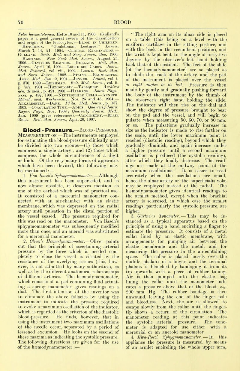 Folia haematologica, Hefte 10 and 11, 1906. (Gulland's paper is a good general review of the classification and origin of the leucocytes.)—Blood ix Childrp:n. —Hutchison. Goulstonian Lectures, Lancet, March 7, 14, 21, 1904.—Clinical Examination.— GuLLAND. Scotf. Med. and Surg. Jonrn., Dec. 1906. —Hastings. New York Med. Journ., August 25, 1906.—Glycogen Reaction.—Gulland. Brit. Med. Joum., April 16, 1904.—Locke and Cabot. .Journ. Med. Research, vol. vii., 1902.—Locke. Bo»t. Med. and Surg. Journ., 1902.—Stains.—Baumgarten. Amer. Med., Jan. 2, 1904.—Jenner. Lancet, vol. i. p. 370, 1899.—Leishman. Brit. Med. Journ., vol. ii. p. 757, 1901.—HEMOGLOBIN.—Tallquist. Archives yin. de med., p. 421, 1900.—Haldane. Journ. Phys., xxvi. p. 497, 1901.—Neutrophile Cells.—Arneth. Miinch. med. Wochenschr., Nos. 25 and 45, 1904.— Alkalimetry.—Dare. Phila. 3Ied. Journ., p. 137, 1903.—Coagulation Time.—Addis. Quarterly Joum. Exper. Phy,^., Nov. 1908; Quarterly Joiirn. Med., Jan. 1909 (gives references).—Calcimetry.—Blair Bell. Brit. Med. Journ., April 20, 1907. Blood - Pressure.—Blood- Pressure, Measurement of.—The instruments employed for estimating the blood-pressure clinically may be divided into two groups—(1) those which compress a single artery; and (2) those which compress the whole circumference of a digit or limb. Of the very many forms of apparatus which have been devised, the following may be mentioned:— 1. Vmi Bascli's Sphygmomanometer.—Although this instrument has been superseded, and is now almost obsolete, it deserves mention as one of the earliest which was of pi'actical use. It consisted of a mercurial manometer con- nected with an air-chambei' ^vith an elastic membrane, which was depressed on the radial artery until pulsation in the distal portion of the vessel ceased. The pressure required for this was read on the manometer. Von Basch's sphygmomanometer was subsequently modified moi'e than once, and an aneroid was substituted for a mei'curial manometer. 2. Oliver s Hamoilj/namometer.—Oliver points out that the principle of ascertaining arterial pressure by the force which is needed com- pletely to close the vessel is vitiated by the resistance of the overlying tissues (this, how- ever, is not admitted by many authorities), as well as by the diflf'erent anatomical relationships of different arteries. The haimodynamometer, which consists of a pad containing fluid actuat- ing a spring manometer, gives readings on a dial. The first intention of the inventor was to eliminate the al:>ove fallacies by using the instrument to indicate the pressure required to e'S'oke a maximum oscillation of the indicator, which is regarded as the criteiion of the diastolic blood-pressure. He finds, however, that in using the instrument two maximum oscillations of the needle occur, separated by a period of lessened excursion. He looks on the second of these maxima as indicating the systolic pressure. The following directions are given for the use of the hajmodynaraometer :—  The right arm on its ulnar side is placed on a table (this being on a level with the ensiform cartilage in the sitting posture, and with the back in the lecumbent position), and the wrist is kept bent to the angle of forty-fi^'e degrees by the observer's left hand holding back that of the patient. The feet of the slide [of the hsemodynamometer] are so placed as to elude the track of the aitery, and the pad of the instrument is placed over the vessel at right angles to its bed. Pressure is then made by gently and gi'adually pushing forward the body of the instrument by the thuml) of the observer's right hand holding the slide. The indicator will then rise on the dial and show the degi'ee of pressure bi'ought to bear on the pad and the ^'essel, and will begin to pulsate when measuring 50, 60, 70, or 80 mm. or so. The pulsations gi'adually increase in size as the indicator is made to rise farther on the scale, until the lower maximum point is reached (diastolic I'eading), beyond which they gradually diminish, and again increase under a higher pressure until a second maximum oscillation is produced (the systolic reading), after which they finally decrease. The read- ings are made at the midway point of the maximum oscillations. It is easier to read accurately when the oscillations are small, hence the ulnar artery or the supei'ficialis ^^olaj may be employed instead of the I'adial. The hsemodynamometer gives identical readings to the armlet method, except when the brachial artery is sclerosed, in which case the armlet readings, particulai'ly the systolic pressure, are higher. 3. Gltrf7ier's Tonometer. — This may be in- stanced as a typical appai-atus based on the princijile of using a band encircling a finger to estimate the pressiu-e. It consists of a metal collar lined by an elastic membrane, with arrangements for pumping air between the elastic membrane and the metal, and for measuring the pressure in the air-containing space. The collar is placed loosely over the middle phalanx of a fingei', and the terminal phalanx is blanched by bandaging it from its tip upwards with a piece of rubber tubing. Air is then pumped into the elastic bag- lining the collar until the manometer indi- cates a pressiu'e above that of the blood, e.g. 200 mm. Hg. The rubber bandage is then unwound, leaving the end of the finger pale and bloodless. Next, the air is allowed to escape slowly from the collar until the finger- tip shows a return of the cii'culation. The manometer reading at this point indicates the systolic arterial pressure. The tono- meter is adapted foi' use either with a mercui'ial or an aneroid manometer. 4. liiva-Iiocci Sphygmomanometer. — In this appliance the pressure is measured by means of an armlet encircling the whole uppei' arm.