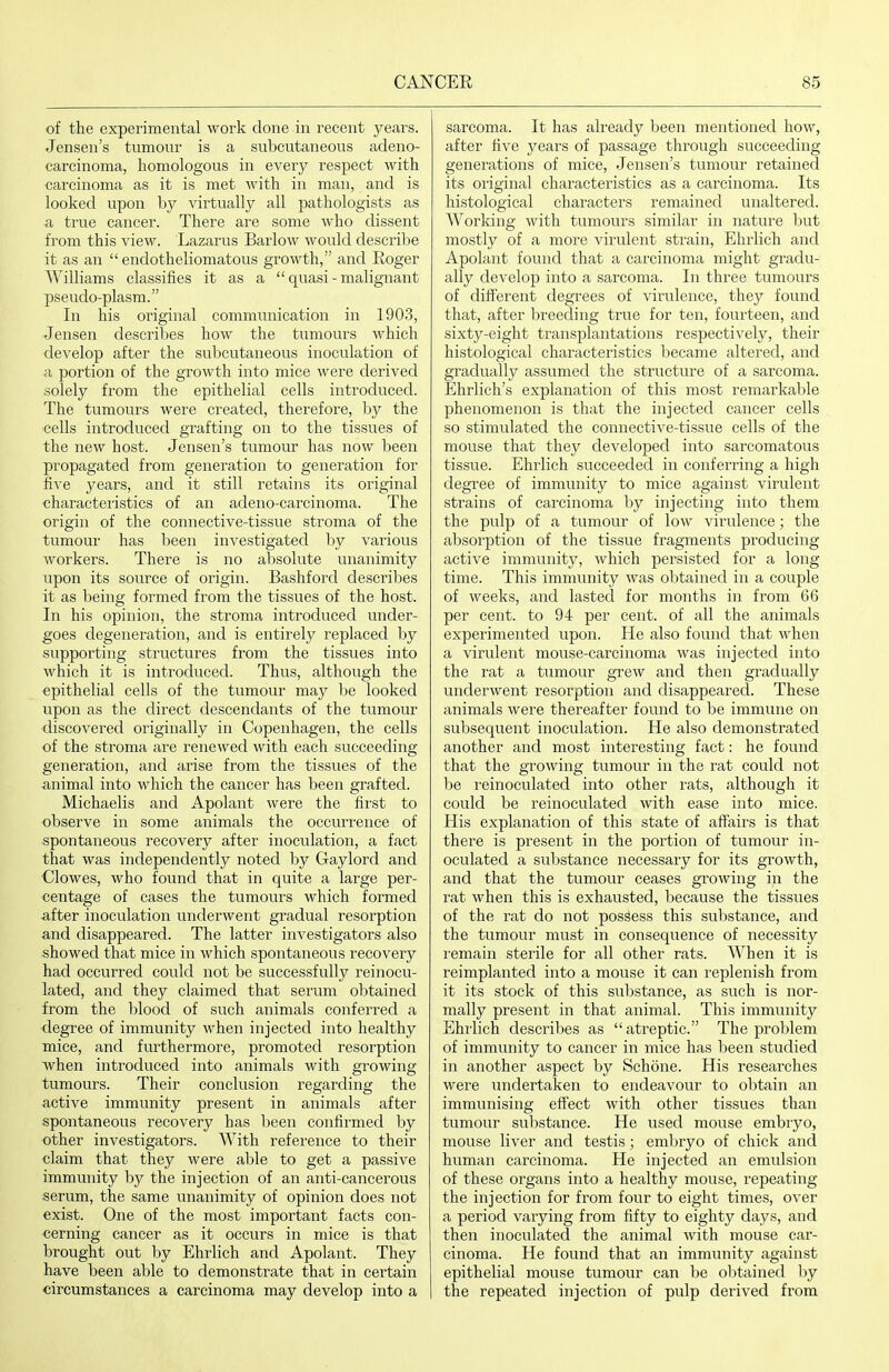 of the experimental work done in recent years. Jensen's tumour is a subcutaneous adeno- carcinoma, homologous in every respect with carcinoma as it is met with in man, and is looked upon by virtually all pathologists as a true cancer. There are some who dissent from this view. Lazarus Barlow would describe it as an endotheliomatous growth, and Roger Williams classifies it as a quasi - malignant pseudo-plasm. In his original communication in 1903, Jensen describes how the tumours which develop after the subcutaneous inoculation of a portion of the growth into mice were derived solely from the epithelial cells introduced. The tumours were created, therefore, by the cells introduced grafting on to the tissues of the new host. Jensen's tumour has now heen propagated from generation to generation for five years, and it still retains its original characteristics of an adeno-carcinoma. The origin of the connective-tissue stroma of the tumour has been investigated by various workers. There is no absolute unanimity upon its source of origin. Bashford describes it as l)eing formed from the tissues of the host. In his opinion, the stroma introduced under- goes degeneration, and is entirely replaced by supporting structures from the tissues into which it is introduced. Thus, although the epithelial cells of the tumour may l)e looked upon as the direct descendants of the tumour discovered originally in Copenhagen, the cells of the stroma are renewed with each succeeding generation, and arise from the tissues of the animal into which the cancer has been grafted. Michaelis and Apolant were the first to observe in some animals the occurrence of spontaneous recovery after inoculation, a fact that was independently noted l^y Gaylord and Clowes, who found that in quite a large per- centage of cases the tumoui's which formed after inoculation underwent gradual resorption and disappeared. The latter investigators also showed that mice in which spontaneous recovery had occurred could not be successfully reinocu- lated, and they claimed that serum ol)tained from the blood of such animals conferred a degree of immunity when injected into healthy mice, and furthermore, promoted resorption when introduced into animals with growing tumours. Their conclusion regarding the active immunity present in animals after spontaneous recovery has been confirmed by other investigators. With reference to their claim that they were able to get a passive immunity by the injection of an anti-cancerous serum, the same unanimity of opinion does not exist. One of the most important facts con- cerning cancer as it occurs in mice is that brought out by Ehrlich and Apolant. They have been able to demonstrate that in certain circumstances a carcinoma may develop into a sarcoma. It has already been mentioned how, after five years of passage through succeeding generations of mice, Jensen's tumour retained its original characteristics as a carcinoma. Its histological characters remained unaltered. Working with tumovirs similar in nature but mostly of a more virulent sti'ain, Ehrlich and Apolant found that a carcinoma might gradu- ally develop into a sarcoma. In three tumours of diflerent degrees of virulence, they found that, after breeding true for ten, fourteen, and sixty-eight transplantations respectively, their histological characteristics became altered, and gradually assumed the structure of a sarcoma. Ehrlich's explanation of this most remarkable phenomenon is that the injected cancer cells so stimulated the connective-tissue cells of the mouse that they developed into sai'comatous tissue. Ehrlich succeeded in conferring a high degree of immunity to mice against virulent strains of carcinoma by injecting into them the pulp of a tumour of low virulence; the absoi'ption of the tissue fragments producing active immunity, which persisted for a long time. This immunity was obtained in a couple of weeks, and lasted for months in from 66 per cent, to 94 per cent, of all the animals experimented upon. He also found that when a virulent mouse-carcinoma was injected into the rat a tumour grew and then gradually underwent resorption and disappeared. These animals were thereafter found to be immune on subsequent inoculation. He also demonstrated another and most interesting fact: he found that the growing tumour in the I'at could not be I'einoculated into other I'ats, although it could be reinoculated with ease into mice. His explanation of this state of affairs is that there is present in the portion of tumour in- oculated a substance necessary for its growth, and that the tumour ceases growing in the rat when this is exhausted, because the tissues of the rat do not possess this substance, and the tumour must in consequence of necessity remain sterile for all other rats. When it is reimplanted into a mouse it can replenish from it its stock of this substance, as such is nor- mally present in that animal. This immunity Ehrlich describes as atreptic. The problem of immunity to cancer in mice has been studied in another aspect by Schone. His researches were rmdertaken to endeavour to obtain an immunising effect with other tissues than tumour substance. He used mouse embryo, mouse liver and testis; embryo of chick and human carcinoma. He injected an emulsion of these organs into a healthy mouse, repeating the injection for from four to eight times, over a period varying from fifty to eighty days, and then inoculated the animal with mouse car- cinoma. He found that an immunity against epithelial mouse tumour can be obtained by the repeated injection of pulp derived from