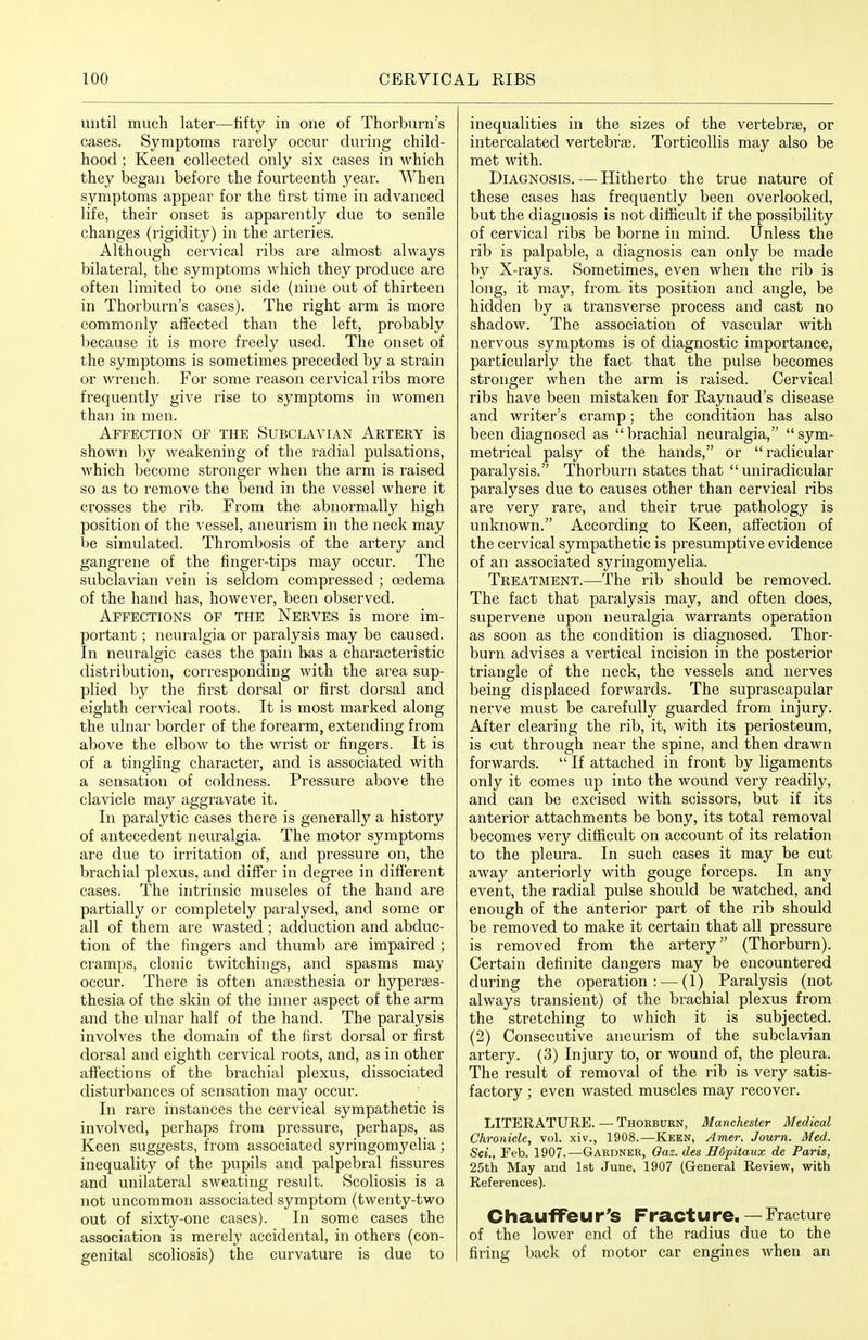 until much later—fifty in one of Thorburn's cases. Symptoms rarely occur during child- hood ; Keen collected only six cases in which they began before the fourteenth year. When symptoms appear for the first time in advanced life, their onset is apparently due to senile changes (rigidity) in the arteries. Although cervical ribs are almost always bilateral, the symptoms which they produce are often limited to one side (nine out of thirteen in Thorburn's cases). The right arm is more commonly affected than the left, probably because it is moi'e freely used. The onset of the symptoms is sometimes preceded by a strain or wrench. For some reason cervical ribs more frequently give rise to symptoms in women than in men. Affection of the Subclavian Artery is shown by weakening of the radial pulsations, which become stronger when the arm is raised so as to remove the bend in the vessel where it crosses the rib. From the abnormally high position of the vessel, aneurism in the neck may be simulated. Thrombosis of the artery and gangrene of the finger-tips may occur. The subclavian vein is seldom compressed ; oedema of the hand has, however, been observed. Affections of the Nerves is more im- portant ; neuralgia or paralysis may be caused. In neuralgic cases the pain has a characteristic distribution, corresponding with the area sup- plied by the first dorsal or first dorsal and eighth cervical roots. It is most marked along the ulnar border of the forearm, extending from above the elbow to the wrist or fingers. It is of a tingling character, and is associated with a sensation of coldness. Pressure above the clavicle may aggravate it. In paralytic cases there is generally a history of antecedent neuralgia. The motor symptoms are due to irritation of, and pressure on, the brachial plexus, and differ in degree in different cases. The intrinsic muscles of the hand are partially or completely paralysed, and some or all of them are wasted; adduction and abduc- tion of the fingers and thumb are impaired ; cramps, clonic twitchings, and spasms may occur. There is often aniesthesia or hyperses- thesia of the skin of the inner aspect of the arm and the ulnar half of the hand. The paralysis involves the domain of the first dorsal or first dorsal and eighth cervical roots, and, as in other affections of the brachial plexus, dissociated disturbances of sensation may occur. In rare instances the cervical sympathetic is involved, perhaps from pressure, perhaps, as Keen suggests, from associated syringomyelia ; inequality of the pupils and palpebral fissures and unilateral sweating result. Scoliosis is a not uncommon associated symptom (twenty-two out of sixty-one cases). In some cases the association is merely accidental, in others (con- genital scoliosis) the curvature is due to inequalities in the sizes of the vertebrae, or intercalated vertebrae. Torticollis may also be met with. Diagnosis. — Hitherto the true nature of these cases has frequently been overlooked, but the diagnosis is not difficult if the possibility of cervical ribs be borne in mind. Unless the rib is palpable, a diagnosis can only be made by X-rays. Sometimes, even when the rib is long, it may, from its position and angle, be hidden by a transverse process and cast no shadow. The association of vascular with nervous symptoms is of diagnostic importance, particularly the fact that the pulse becomes stronger when the arm is raised. Cervical ribs have been mistaken for Raynaud's disease and writer's cramp; the condition has also been diagnosed as brachial neuralgia, sym- metrical palsy of the hands, or radicular paralysis. Thorburn states that uniradicular paralyses due to causes other than cervical ribs are very rare, and their true pathology is unknown. According to Keen, affection of the cervical sympathetic is presumptive evidence of an associated syringomyelia. Treatment.—The rib should be removed. The fact that paralysis may, and often does, supervene upon neuralgia warrants operation as soon as the condition is diagnosed. Thor- burn advises a vertical incision in the posterior triangle of the neck, the vessels and nerves being displaced forwards. The suprascapular nerve must be carefully guarded from injury. After clearing the rib, it, with its periosteum, is cut through near the spine, and then drawn forwards. If attached in front by ligaments only it comes up into the wound very readily, and can be excised with scissors, but if its anterior attachments be bony, its total removal becomes very difficult on account of its relation to the pleura. In such cases it may be cut away anteriorly with gouge forceps. In any event, the radial pulse should be watched, and enough of the anterior part of the rib should be removed to make it certain that all pressure is removed from the artery (Thorburn). Certain definite dangers may be encountered during the operation: — (1) Paralysis (not always transient) of the brachial plexus from the stretching to which it is subjected. (2) Consecutive aneurism of the subclavian artery. (3) Injury to, or wound of, the pleura. The result of removal of the rib is very satis- factory ; even wasted muscles may recover. LITERATURE. — Thorburn, Manchester Medical Chronicle, vol. xiv., 1908.—Keen, Amer. Journ. Med. Sci., Feb. 1907.—Gardner, Oaz. des Hdpitaux de Paris, 25th May and 1st June, 1907 (General Review, with References). Chauffeur's Fracture.— Fracture of the lower end of the radius due to the firing back of motor car engines when an