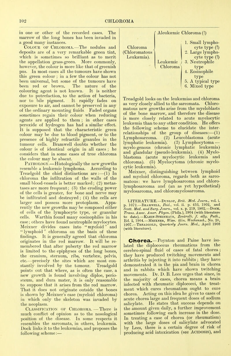 ill one or other of the recorded cases. The marrow of the long bones has been invaded in a good manj^ instances. Colour of Chloroma.—The nodules and deposits are of a very remarkable green tint, which is sometimes so brilliant as to merit the appellation grass-green. More commonly, however, the colour is more like that of greenish pus. In most cases all the tumours have shown this green colour ; in a few the colour has not been universal, but some of the tumours have been red or brown. The nature of the colouring agent is not known. It is neither due to putrefaction, to the action of bacteria, nor to bile pigment. It rapidly fades on exposure to air, and cannot be preserved in any of the ordinary mounting fluids. Faded organs sometimes regain their colour when reducing agents are applied to them ; in other cases peroxide of hydrogen has had a similar effect. It is supposed that the characteristic green colour may be due to blood pigment, or to the presence of highly refractile granules in the tumour cells. Bramwell doubts whether the colour is of identical origin in all cases ; he considers that in some cases of true chloroma the colour may be absent. Pathology.—Histologically the new growths resemble a leuksemic lymphoma. According to Treadgold the chief distinctions are:—(1) In chloroma the infiltration of the walls of the small blood-vessels is better marked; (2) metas- tases are more frequent; (3) the eroding power of the cells is greater, for bone and nerve may be infiltrated and destroyed; (4) the cells are larger and possess more protoplasm. Appa- rently the new growths may be composed either of cells of the lymphocyte type, or granular cells. Warthin found many eosiiiophiles in his case; others have found iieutrophile myelocytes. Meixner divides cases into myeloid and lymphoid chloroma on the basis of these findings. It is generally agreed tliat chloroma originates in the red marrow. It will be re- membered that after puberty the red marrow is limited to the epiphyses of the long bones, the cranium, sternum, ribs, vertebra?, pelvis, etc.—precisely the sites which are most con- stantly involved by the tumour. Treadgold points out that where, as is often the case, a new growth is found involving diploe, perio- steum, and dura mater, it is only reasonable to suppose that it arises from the red marrow. That it does not originate outside the bones is shown by Meixner's case (myeloid chloroma) in which only the skeleton was invaded by the neoplasm. Classification of Chloroma. — There is much conflict of opinion as to the nosological position of the disease. In some respects it resembles the sarcomata, in others, leukaemia. Dock links it to the leukajmias, and proposes the following scheme:— Aleuksemic Chloroma (?) 1. Small lympho- Chloroma J cyte type (?) (Chloromatous | 2. Large lympho- Leukaemia). cyte type (?) Leuksemic j 3. Neutrophile Chloroma) type 4. Eosinophile type 5. A typical type 6. Mixed type Treadgold looks on the leukasmias and chloroma as very closely allied to the sarcomata. Chloro- matous new groM'ths arise from the myeloblasts of the bone marrow, and therefore the disease is more closely related to acute myelocytic leukaemia than to any other condition. He offers the following scheme to elucidate the inter- relationships of the group of diseases:—(1) Lymphosarcoma. (2) Leucoblastoma (acute lymphatic leukaemia). (3) Lymphocytoma — myelogenous (chronic lymphatic leukaemia) and glandular (pseudo-leukaemia). (4) Myelo- blastoma (acute myelocytic leukaemia and chloroma). (5) Myelocytoma (chronic myelo- cytic leukaemia). Meixner, distinguishing between lymphoid and myeloid chloroma, regards both as sarco- matous: we have lymphosarcoma and chloro- lymphosarcoma and (an as yet hypothetical) myelosarcoma, and chloromyelosarcoma. LITERATURE.—DuNLOP, Brit. Med. Journ., voL i. p. 1072.—Bramwell, Ibid., vol. ii. p. 453, 1902, and Scott. Med. and Surg. Journ., vol. x. p. 219, 1902.—Dock, Trans. Assoc. Amer. Physn. (Phila.), 1904 (with literature to date).—Klein-Stkinhaus, Zentralb. f. ally. Path., Bd. 2, 1904.—Meixner, Wien. klin. Wochensch., No. 20, 1907.—Treadgold, Quarterly Journ. Med., April 1908 (with literature). Chorea..—Poynton and Paine have iso- lated the diplococcus rheumaticus from the cerebro-spinal fluid of cases of fatal chorea; they have produced twitching movements and arthritis by injecting it into rabbits; they have demonstrated it in the pia and brain in chorea and in rabbits which have shown twitching movements. Dr. D. B. Lees urges that since, in the majority of cases, chorea means a brain infected with rheumatic diplococci, the treat- ment which cures rheumatism ought to cure chorea. Acting on this idea he gives to cases of acute chorea large and frequent doses of sodium salicylate. He states that success depends on the amount given daily, a further improvement sometimes following each increase in the dose. In treating a case of chorea (or rheumatism) with the large doses of salicylate advocated by Lees, there is a certain degree of risk of producing acid intoxication (see ACIDOSIS), and