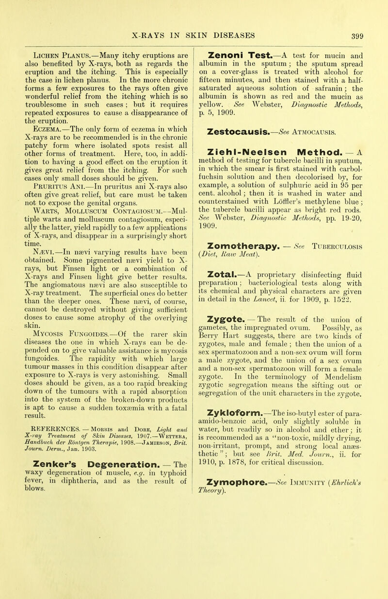 Lichen Planus.—Many itchy eruptions are also benefited by X-rays, both as regards the eruption and the itching. This is especially the case in lichen planus. In the moie chronic forms a few exposures to the rays often give wonderful relief from the itching which is so troublesome in such cases ; but it requires repeated exposures to cause a disappearance of the eruption. Eczema.—The only form of eczema in which X-rays are to be recommended is in the chronic patchy form where isolated spots resist all other forms of treatment. Heie, too, in addi- tion to having a good effect on the eruption it gives great relief from the itching. For such cases only small doses should be given. Pruritus Ani.—In pruritus ani X-rays also often give great relief, but care must be taken not to expose the genital organs. Warts, Molluscum Contagiosum.—Mul- tiple warts and molluscum contagiosum, especi- ally the latter, yield rapidly to a few applications of X-rays, and disappear in a surprisingly short time. NyEVl.—In nsevi varying results have been obtained. Some pigmented nsevi yield to X- rays, but Finsen light or a combination of X-rays and Finsen light give better results. The angiomatous nsevi are also susceptible to X-ray treatment. The superficial ones do better than the deeper ones. These nsevi, of coui'se, cannot be destroyed without giving sufficient doses to cause some atrophy of the overlying skin. Mycosis Fungoides.—Of the rarer skin diseases the one in which X-rays can be de- pended on to give valuable assistance is mycosis fungoides. The rapidity with which large tumour masses in this condition disappear after exposure to X-rays is very astonishing. Small doses should be given, as a too rapid breaking down of the tumours with a rapid absorption into the system of the broken-down products is apt to cause a sudden toxtemia with a fatal result. REFERENCES. — Morris and Dore, Light and X-ray 7Veatnient of Skin Diseases, 19U7.—Wetteea, Handbuch der Rontgen Therapie, 1908.—Jamiesun, Brit. Journ. Derm., Jan. 1903. Zenker's Degfeneration. — The waxy degeneration of muscle, e.g. in typhoid fever, in diphtheria, and as the result of blows. Zenoni Test.—A test for mucin and ! albumin in the sputum; the sputum spread j on a cover-glass is treated with alcohol for fifteen minutes, and then stained with a half- saturated aqueous solution of safranin; the albumin is shown as red and the mucin as yellow. See Webster, Diagnostic Methods, p. 5, 1909. Zestocausis.—'S'ee Atmocausis. Ziehl-Neelsen Method. —A method of testing for tubercle bacilli in sputum, I in which the smear is first stained with carbol- I fuchsin solution and then decolorised by, for example, a solution of sulphuric acid in 95 per cent, alcohol; then it is washed in water and counterstained with Lofller's methylene blue ; the tubercle bacilli appear as bright red rods. See Webster, Diagnostic Methods, pp. 19-20, 1909. Zomotherapy. — See Tuberculosis [Diet, liaio Meat). Zotal.—A proprietary disinfecting fluid preparation; bacteriological tests along with its chemical and physical characters are given in detail in the Lancet, ii. for 1909, p. 1522. Zygote. — The result of the union of gametes, the impregnated ovum. Possibly, as Berry Hart suggests, there are two kinds of zygotes, male and female ; then the union of a sex spermatozoon and a non-sex ovum will form a male zygote, and the union of a sex ovum and a non-sex spermatozoon will form a female zygote. In the terminology of Mendelism zygotic segregation means the sifting out or segregation of the unit characters in the zygote. Zykloform.—The iso-butyl ester of para- amido-benzoic acid, only slightly soluble in water, but readily so in alcohol and ether; it is recommended as a non-toxic, mildly drying, non-irritant, prompt, and strong local anass- thetic ; but see Brit. Med. Joum., ii. for 1910, p. 1878, for critical discussion. Zymophore.—-S'ee Immunity {Bhrlich's Theory).