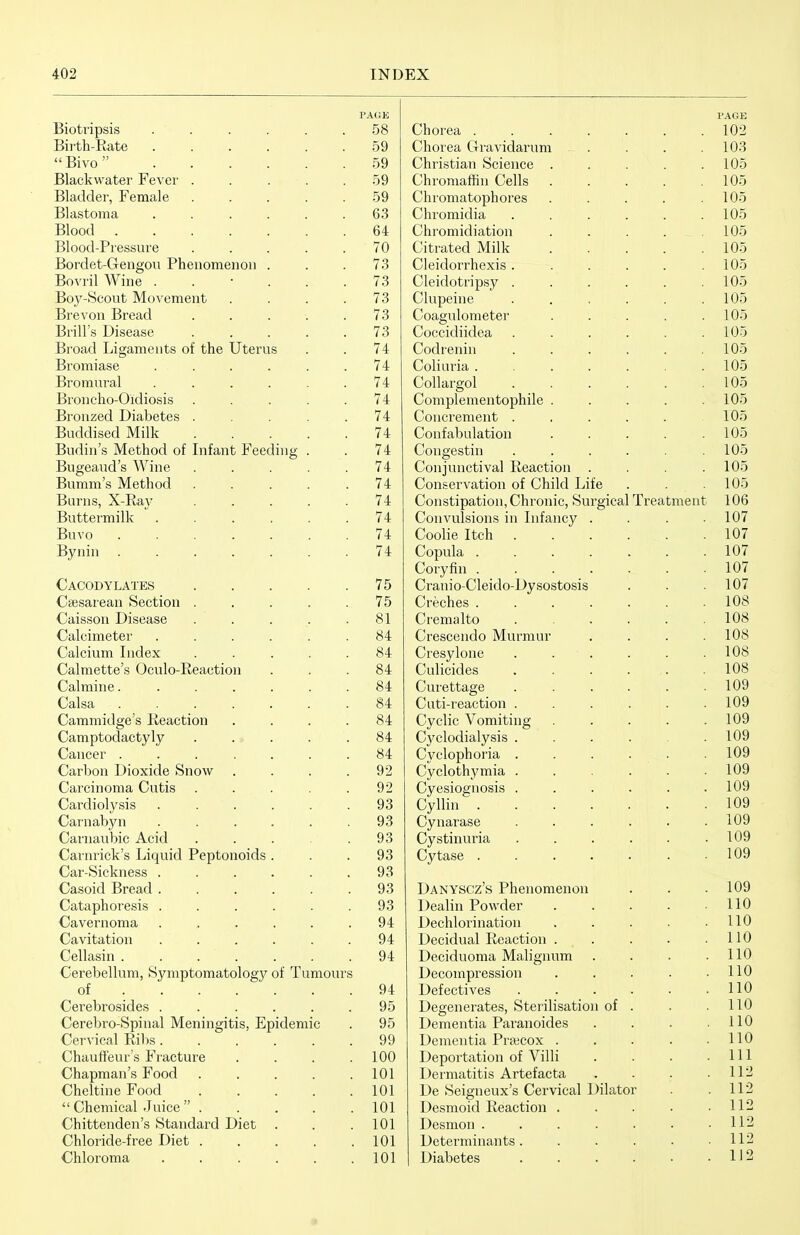 PAGE Biotripsis . . . . . .58 Biith-Rate 59 Bivo 59 Blackwater Fever ..... 59 Bladder, Female ..... 59 Blastoma ...... 63 Blood 64 Blood-Pressure ..... 70 Bordet-Gengou Phenomenou . . .73 Bovril Wine ...... 73 Boy-Scout Movement .... 73 Brevon Bread . . . . .73 Brill's Disease ..... 73 Broad Ligaments of the Uterus . . 74 Bromiase . . . . . .74 Bromural ...... 74 Broncho-Oidiosis ..... 74 Bronzed Diabetes ..... 74 Buddised Milk 74 Budin's Method of Infant Feeding . . 74 Bugeaud's Wine . . . . .74 Bumm's Method 74 Barns, X-Ra}- 74 Buttermilk  74 Buvo 74 Bynin 74 Cacodylates 75 Csesarean Section . . . . .75 Caisson Disease . . . . .81 Calcimeter ...... 84 Calcium Index ..... 84 Calmette's Oculo-Reaction ... 84 Calmine. ...... 84 Calsa 84 Cammidge's Reaction .... 84 Camptodactyly ..... 84 Cancer ....... 84 Carbon Dioxide Snow . . . .92 Carcinoma Cutis ..... 92 Cardiolysis ...... 93 Carnabyn ...... 93 Carnaubic Acid . . . .93 Carnrick's Liquid Peptonoids ... 93 Car-Sickness . . . . . .93 Casoid Bread 93 Cataphoresis . . . . . .93 Cavernoma ....... 94 Cavitation ...... 94 Cellasin ....... 94 Cerebellum, Symptomatology of Tumours of 94 Cerebrosides ...... 95 Cerebro-Spinal Meningitis, Epidemic . 95 Cervical Ribs 99 Chauffeur's Fracture .... 100 Chapman's Food . . . . .101 Cheltine Food 101 Chemical Juice 101 Chittenden's Standard Diet . . .101 Chloride-free Diet 101 Chloroma . . . . . .101 PAGE Chorea ....... 102 Chorea Gravidarum . . . .103 Christian Science . . . . .105 Chromaffin Cells . . . . .105 Chromatophores ..... 105 Chromidia . . . . . .105 Chromidiation . . . . .105 Citrated Milk 105 Cleidorrhexis . . . . . .105 Cleidotripsy . . . . . .105 Clupeine . . , . . .105 Coagulometer . . . . .105 Coccidiidea . . . . . .105 Codrenin . . . . . .105 Coliuria 105 Collargol 105 Complementophile . . . . .105 Concrement . . . . . .105 Confabulation . . . . .105 Congestin . . . . . .105 Conjunctival Reaction . . . .105 Conservation of Child Life . . .105 Constipation, Chronic, Surgical Treatment 106 Convulsions in Infaiicy . . . .107 Coolie Itch 107 Copula ....... 107 Coryfin 107 Cranio-Cleido-Dysostosis . . - 107 Creches ....... 108 Cremalto ...... 108 Crescendo Murmur .... 108 Cresylone . . . . . .108 Culicides 108 Curettage 109 Cuti-reaction . . . . . .109 Cyclic Vomiting ..... 109 Cyclodialysis . . . . .109 Cyclophoria . . . . . .109 Cyclothymia . . . . . .109 Cyesiognosis ...... 109 Cyllin 109 Cynarase . . . . . .109 Cystinuria 109 Cytase 109 Danyscz's Phenomenon . . . 109 Dealin Powder . . . . .110 Dechlorination . . . . .110 Decidual Reaction . . . . .110 Deciduoma Malignum . 110 Decompression . . . . .110 Defectives . . . . . .110 Degenerates, Sterilisation of . . .110 Dementia Paranoides . . . .110 Dementia Prsecox . . . . .110 Deportation of Villi . . . .111 Dermatitis Artefacta . . . .112 De Seigneux's Cervical Dilator . . 112 Desmoid Reaction . . . . .112 Desmon . . . . . . .112 Determinants. . . . . .112 Diabetes 1J 2