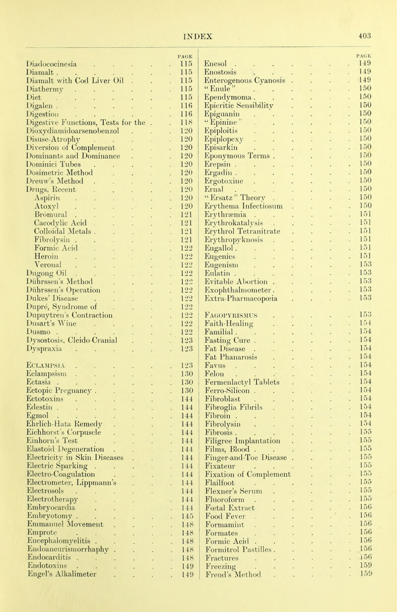 PAGE PAGE IMauococincsia .... XjncbUi ..... 149 L)ianialt ...... I 10 Enostosis .... 14Q iJiamalt with Cod Liver Oil . IIP; Enterogenous Cyanosis . r.>nuie .... . 1 ti? L)iathermy ..... 110 i^lcL ...... 11 5 Ependymoma .... 150 L)igalen ...... 1 1 R I 1 D -iLpici luic oensiuiiii/y 150 JJigestioii ..... 1 1 D Epiguanin ....  P]pinine .... L)igestive Functions, Tests for the . 1 lo Dioxydianiidoarsenobeiizol Epiploitis .... I)isuse-Atrophy .... 1 on 1SU Iljpiplopexj' .... llipisarKin .... 1 Fin . . J. 0\J Diversion of Complement 1 Pin 1 ou I)ominants and Dominance 1 on 1 JiU Itponymous Terms . i oyj Dominici Tubes .... ion Ercpsin ..... • 1 oyj Dosimetric Method 1 OA 1 Ergadin ..... 1 Pif» i OU Dreuw's Method .... 1 on 1 JiV Ergotoxine .... i ou Drugs, Recent .... 1 on 1 nai ..... 1 Pin , L OU Aspn*m ..... 1 on PjI sdtz ± iieoi y . 150 Atoxyi ..... 1 on Erythema Infectiosum 1 Pin LOU Bromural ..... 1 oi 121 Erythrajmia .... ^ Pii lOl Cacodylic Acid .... 1 O 1 Ery th rokataly sis 10 i i^oiioiudi Aietais .... 1 Ol 1 1 Hjiyi/UlOl iGLlclUlLiclCC 151 Fibrolysin ..... i-Sl Erythropj'^kiiosis 1 Pil i UillliO -liL ILl .... 1 09 H n cfCi 11 r» 1 151 xiciuin ..... Eugenics .... 151 > tJiuiiai ..... 1 99 JLU^dllolU .... 153 Dugong Oil ..... 1 oo liiUlatui ..... LOO Diihrssen's Method TOO . 12.-: Evital>le Abortion . 1 PiS LOO Diihrssen's Operation LIZ Exophthalmometer. lOO Dukes Disease .... 1 oo ill Extra-Pharmacopoeia 1 Pi^ LOO Dupre, Syndrome of . . . 1 oo Dupuytren s Contraction Dusart s Wine .... 122 r AGOPYRLSMUS 1 Pi'^ 1 Oo 122 r aitn-xlealnig LO-± -L'UoIllU ...... 1 99 Familial..... 154 L)ysostosis, Cleido Ci'Muial 1 O Q i2o Fasting Cure .... 1 'J 4: JL' \ O Ul djXld ..... 1 0'^ Fat Disease .... 1 54 Fat Phanarosis 104: J]jOJLAMrSlA ..... 1 Jo Favus ..... i 'J 4: Eclampsisni ..... 1 QA relon ..... ±o^ X-jOLafeld ...... ^ ^n Fermenlactyl Tablets Ectopic Pregnancy . . . . 1 Qn 1 oO Ferro-Silicon .... -LjCbUtUA-lJlft ..... P 11>1 OUiab t .... 154 Edestin ...... 1 A 4 144: Fibroglia Fibrils . 1 Pii Egmol ...... 14:4: Fibroin ..... 1 Pi4 1 o^ Ehrlich-Hata Remedy ^ A A 14:4: Fibrolysin .... 1 54 Eichhorst's Corpuscle 1 A A 144- r ibrosis ..... Einhorn s Test .... A A 14:4: Filigree Implantation 1 PiPi L*}0 Elastoid l)egeneration 144 Films, Blood .... Finger-and-Toe Disease . 1 Pi Pi i'JO Electricity in Skin Diseases ^ A A 14:4: LOO Electric Sparking .... 1 A A 14-4 rixateur .... 1 Pi Pi Electro-Coagulation 1 1 A 144 Fixation of Complement 1 P15 i o o Electrometei', Lippmann's 144 rlailioot .... L oo Electrosols ..... AAA 144 rlexners oerum 1 Pi'^ 1 oo xjieoTji OLnei apy .... 144 Fluoroform .... ^ 55 Embryocardia .... 144 roetal Jl,xtract I Pifi 1 OO Embryotomy ..... 14-5 rood rever .... 1 Pifi 1OD Emmanuel Movement lib rormammt .... 1 PiR iOD Emprote ..... . 148 Formates .... . 156 Encephalomyelitis .... . 148 Formic Acid .... . 156 Endoaneurismorrhaphy . . 148 Formitrol Pastilles . . 156 Endocarditis ..... . 148 Fractui'es .... . 156 Endotoxins ..... . 149 Freezing .... . 159 Engel's Alkalimeter . 149 Freud's Method . 159