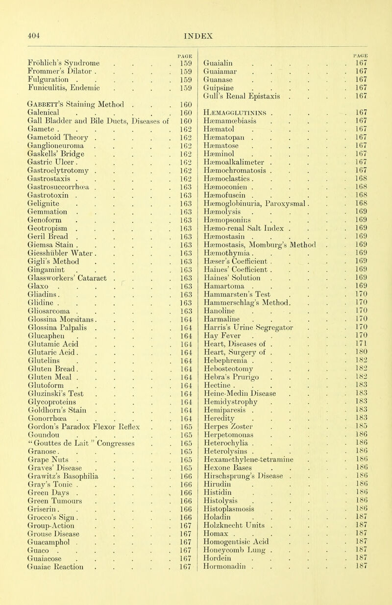 PAGE PAGE r rohlich s byiicirorae .... 159 Guaialin ..... 167 Frommer's Dilator ..... 159 Guaiamar . . . 1 {IT r ulguration ...... 159 U-uanase ..... ib < Funiculitis, Endemic .... 159 (jruipsme ..... Gull s Renal Epistaxis lb / ID 1. (jrABBBTT S iStaiiinig Method 160 Galenical ...... 160 HEMAGGLUTININS .... lb / Uail ±)laaaer and rsile Ducts, Diseases or 160 Haemamcebiasis .... 1 R'J lb/ rf-l-.^ TV! Q 4 f^i vxaiiiebe ....... Haematol ..... lO t Gametoid Theory ..... 162 Haematopan ..... 1 R'7 ib / lianglioneiiroma ..... 162 Hfematose ..... 1 Rl LOI Gaskells' Bridge ..... 162 Hseminol ..... lb / Gastric Ulcer...... 162 Hsemoalkalimeter .... 1 fi7 ijrastroelytrotoniy ..... 162 Hsemochromatosis .... lb/ Gastrostaxis ...... HcEmoclastics ..... 1 flS ioo Gastrosuccorrhcea ..... Hcemoconien ..... 1 RQ Ibo Gastrotoxin ...... 163 Maemoiuscin ..... ^ RQ loo Gelignite ...... loo Hsemoglobinuria, Paroxysmal. LOO Gemmation ..... loo Hfemolysis ..... 1 fit) Vjrenoiorm ...... 1 o Lo6 Hsemopsoniiis .... 1 RQ iby Geotropism ...... Haemo-renal Salt Index . Geril Bread ...... ibd Hpemostasin ..... Giemsa Stain ...... 163 Hfemostasis, Momburg's Method Giesshiibler Water..... 163 Hajmothymia..... Haeser's Coefficient .... T RQ loy brigli s Method ..... 163 1 /TO Iby Gingamint ...... 163 Haines' Coefficient .... 1 RQ loy Glassworkers' Cataract .... ibo Haines' Solution .... 1 RQ 1 by vjriaxo ....... 1 RQ Ibo Hamartoma ..... Gliadins....... 1 bo Hammarsten s Test 1 70 Glidine ....... J bo Hammerschlag's Method. i / u (jliosarcoma ...... ibo Hanoline . . . Glossina Morsitans..... ib4 Harmaline ..... 1 7/1 1 / u Glossina Palpalis ..... 1 ii. A J 04 Harris s Urine Segregator 1 70 Lrlucaphen ...... lb4 xlay J: ever ..... 17r» 1 / u Glutamic Acid ..... 164 Heart, Diseases of . 171 1 / 1 Glutaric Acid...... 1 A 164 Heart, Surgery of . 1 SO Glutelins ...... 1 b4 Hebephrenia ..... 1 O.J briuten Jiread..... 164 Hebosteotomy . . ; . 1 SO (jriuten Meal ...... 154 Hebra's Prurigo .... 1 SO Glutoform ...... 164 Hectine ...... 1 S^i ioo Gluzinski's Test ..... 1 b4 Heme-Medin Disease . IOO Glycoproteins . . . . . 154 Heniidystrophy . . . • 1 S^ 1 o»j Goldhorn's Stain ..... 164 Hemiparesis ..... 1 s^ ioo (jronorrhcea ...... 164 Heredity ..... 1 S? ioo Gordon's Paradox Flexor Reflex 165 Herpes Zoster .... 1 io-j Goundou ...... ibo Herpetomona.s .... . X Ovi  Gouttes de Lait  Congresses Ibo Heterochylia ..... 1 fid ioO U-ranose....... 165 Heterolysins ..... 1 RR ioO Grape Nuts ...... 155 Hexamethvlene-tetramine i OX) Lrraves JJisease ..... 15-0 Hexone Bases .... i OO Grawitz's Basophilia .... 15b Hirschsprung's Disease . 1 S/-5 ico brray s ionic ...... Ibb Hirudin ..... 1 RR 1 OO Green Days ...... 166 Histidin ..... 1 fiR L OO Green Tumours ..... Ibb Histolysis ..... 1 86 . low brnsenn....... 16b Histoplasmosis .... ioO (jrrocco s oign ...... 166 Holadiii ..... 1 S7 lo / V.^ L \J lA. iJ V KJiyjll . ■ • I . 167 Holzknecht Units .... . 187 Grouse Disease ..... 167 Homax ...... . 187 Guacamphol ...... Guaco ....... 167 Homogeiitisic Acid . 187 167 Honeycomb J.,ung .... . 187 Guaiacose ...... 167 Hordein ..... . 187 Guaiac Reaction ..... 167 Hormonadin ..... . 187