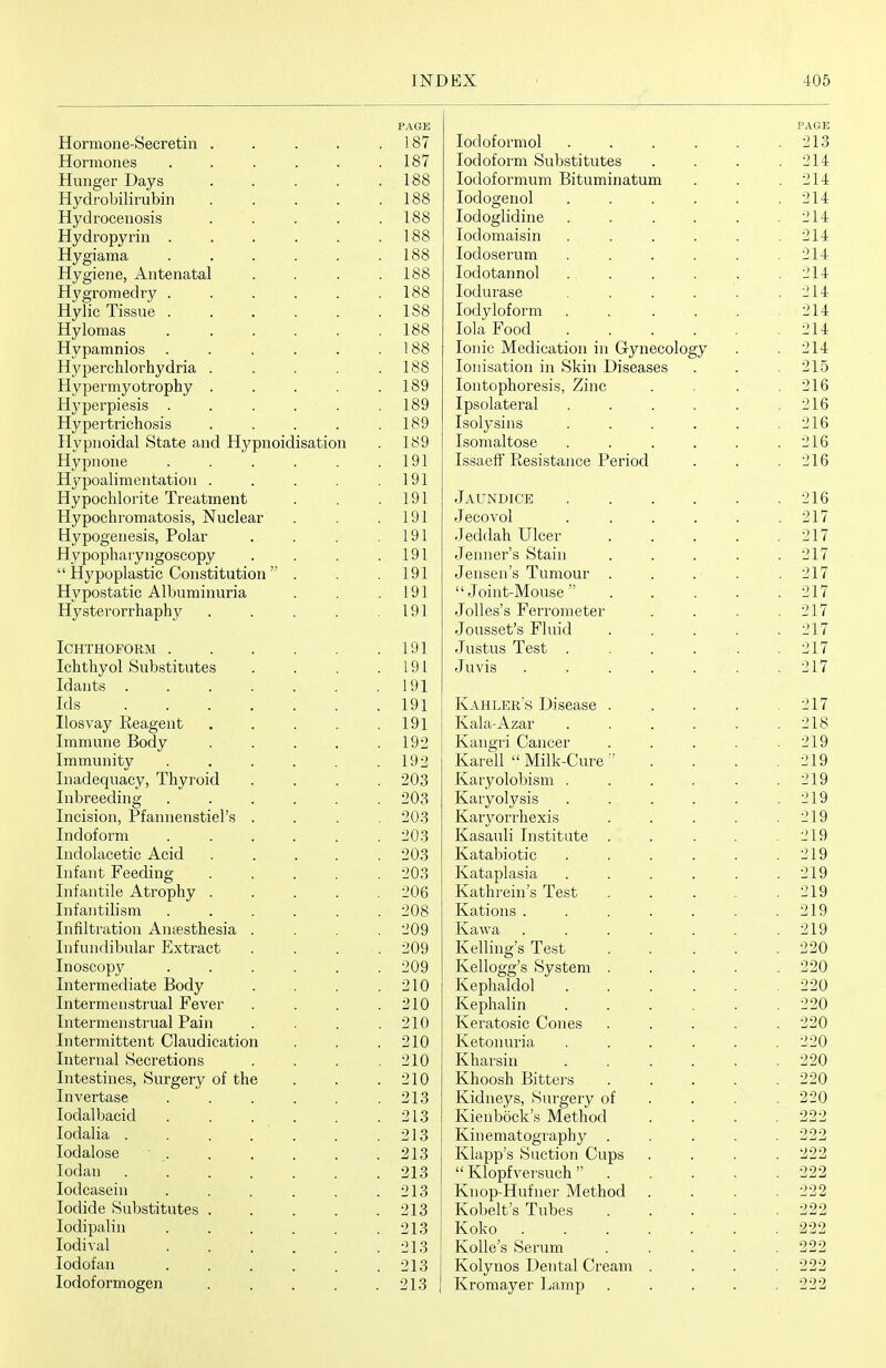 PAGE 187 XXKJL JlUJIlCo ■ * • > > 187 Hung6r Uays . . . 188 188 Hydroceiiosis .... 188 Hydi'opvrin ..... . 188 Hygiania ..... . 188 Hvijiene. Antenatal . 188 HvsTomedi'v .... . 188 Hylic Tissue ..... 188 Hylomas ..... . 188 Hvpannnios ..... . 188 JJypgrclilorhydria 188 Hvpermyotrophy .... 189 21y pgi^piggig 189 Hypertrichosis .... 189 Hvpiioidal State and Hypnoidisation . 189 Hypnone ..... 191 j7lypQ*j,}lj^1(31lt}atlOU 191 Hypochlorite Treatment . 191 Hypochromatosis, Nuclear . 191 1 91 JHypopharyngoscopy 191 1 91 H ■x7r»r»Q'l,£ihiir* A 1 riiiTniTint*i a 191 Hysterorrhaphy .... , 191 ICHTHOFORM ..... 191 Ichthyol Substitutes 191 XLlcillUO . . . . , 1 91 1 Ql i £7 i 1 IT1TY111 n P rSnrl \7 ilXlili. llllC XJKJXX y . . ■ • 1 in TTi n m f'.TT' xiiiiii Liiii u y . • > ■ , 1 90 Tnarlftmnaov Th vrmVl -1-1 icvvAv-'V.j L.ic*'^ y J -JL 11 y i w-ty.x ... •^os XIJ VJl CCLllilg ..... —A/O 1 n PI Ql ATT r Ta 1111 P>> dl.! p1 Xli'—lOlUilj X iCtli iicii o UlCl o . ■ Tiirlnf rtrm Xli\^IVJHJi lli ..... -jUO Indolacetic Acid 203 TiifViiit rppflino JLlli-CvllU -1 Vj^.'VJ.l .... 1 M T'1 11 'f'l I P A 1 TTi T\n ^7 XI1 i ctll UllC xi. vLyJlJiLy , . . . TiiTftii'hilic: in Xi JidJl uliJO 111 . . . ■ . 9 OR InTi 1 t,i'Mt! An A ni^^at'.npcia XlllH L/l ClUlWll XXllCCDUXlCold > 1 nTniirli Hn 1 qP H,vt',T'Q XlJit-l 11 V,ll ULlldl -Lli A Ul cLK> u . . Inoscopy ..... 209 xllUcl llit/(.liclutJ j->\j\Xy \ n 1PT'TY1 P11 C;'(T*n Q 1 n 017PT 0 1 A 1 n (PT'VYl Plld'T'llQ 1 l-'O 1II lUbci lUtJlJbtX Udl JrdJll 01 n -i 1 u 1 n TPT*TV\ TtfPT>^ 1 ilQnrllP'J^li^n XIJ Ut-l IlllbLcilu vyldULlXLciLlUll •71 A XllL/cIllcll OcClcblUIlb •71 A -iubtifc.L/int3s, ourgery oi une •7 1 A lllVt/lbclbc ..... _i 1.7 -i~\j\-\<jjL f-jcx/yjiyx . . . ■ , 0 1 Q _/ I .J -LUv-lcAlloi ...... •7 1 Q i r\rl o 1 /~iap XUVidlUotJ • . • . . •7 1 '2 lodati 01 q lodcasein ..... . 213 Iodide Substitutes .... . 213 lodipalin ..... . 213 lodival ..... . 213 lodofan ..... . 213 lodoformogen .... . 213 PAGE lodoformol . . . . . .213 Iodoform Substitutes .... 214 lodoformum Bituminatum . . .214 lodogenol . . . . . .214 lodoglidine . . . . . .214 lodomaisin . . . . . .214 lodoserum . . . . . .214 lodotannol . . . . . .214 lodurase . . . . . .214 lodyloform . . . . . . 214 lola Food 214 Ionic Medication in Gynecology . .214 lonisation in Skin Diseases . . .215 Iontophoresis, Zinc . . . .216 Ipsolateral . . . . . .216 Isolysins ...... 216 Isomaltose . . . . . .216 Issaeft Resistance Period . . .216 Jaundice 216 Jeeovol . . . . . .217 Jeddah Ulcer 217 Jenner's Stain . . . . .217 Jensen's Tumour . . . . . 217 Joint-Mouse . . . . . 217 Jolles's Ferrometer . . . .217 Jousset's Fluid 217 Justus Test 217 Juvis 217 Kahler's Disease 217 Kala-Azar 218 Kangri Cancer . . . . .219 Karell  Milk-Cure ■' . . . .219 Karyolobism . . . . . .219 Karyolysis . . . . . .219 Karyorrhexis . . . . .219 Kasauli Institute . . . . .219 Katabiotic . . . . . .219 Kataplasia . . . . . .219 Kathrein's Test 219 Rations 219 Kawa 219 Kelling's Test 220 Kellogg's System ..... 220 Kephaldol ' 220 Kephalin 220 Keratosic Cones ..... 220 Ketonuria . . . . . .220 Kharsin 220 Khoosh Bittei-s 220 Kidneys, Surgery of . . . .220 Kienbock's Method . . . .222 Kinematography ..... 222 Klapp's Suction Cups .... 222  Klopfversuch 222 Knop-Hufner Method . . . .222 Kobelt's Tubes 222 Koko ....... 222 Kolle's Serum ..... 222 Kolynos Dental Cream .... 222 I Kromayer Lamp . . . . . 222