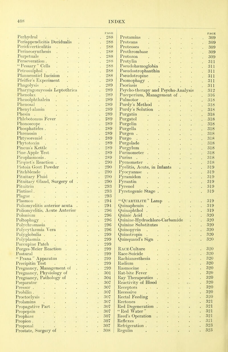 PAGE Perhydrol 288 Periappendicitis Decidualis . . . 288 Peridiverticulitis ..... 288 Periueosynthesis ..... 288 Perpetuale 288 Perseveration...... 288  Pessary Cells 288 Petrosulphol 288 Pfannenstiel Incision .... 288 Pfeiffer's Experiment .... 289 Phagolysis 289 Pharyngomvcosis Leptothrica . . 289 Phenolax  289 Phenolphthalein 289 Phenosal 289 Phenyl-alanin . . . . . 289 Phesin .289 Phlebotomus Fever . . . .289 Phonoscope ...... 289 Phosphatides 289 Phrenosin .289 Phtvsoremid 289 Ph,ytotoxin 289 Piiicus's Kettle 289 Pine-Apple Test . . . .289 Piroplasmosis...... 289 Pirquet's Reaction ..... 290 l^istoia Gout Powder . . . .290 Pitchblende 290 Pituitary Fluid 290 Pituitary Gland, Surgery of . . . 290 Pituitrin 293 Piutinol. . . . . . .293 Plague 293 Plasmon ...... 294 Poliomyelitis anterior acuta . . . 294 Poliomyelitis, Acute Anterior . . 296 Polonium ...... 296 Poltophagy 296 Polj'chromasia ..... 296 Polycvthsemia Vera .... 296 Polyglobulia 299 Polyplasmia 299 Porcupine Patch ..... 299 Porges-Meier Reaction .... 299 Postural 299  Prana  Apparatus .... 299 Precipitin Test 299 Pregnancy, Management of . . . 299 Pregnancy, Physiology of . . .301 Pregnancy, Pathology of . . . 304 Preparator ...... 307 Pressor . . . . . . .307 Probiliu 307 Proctoclysis ...... 307 Prolamins ...... 307 Pi'opagative Pait ..... 307 Propepsin ...... 307 Prophase 307 Propion....... 307 Proponal ...... 307 Prostate, Surgery of ... . 308 | Protamins ..... PAGE . 309 Proteans ..... 309 Proteoses ..... O AO 309 X 1 UUIli UHlUclbtJ .... Protozoa . . . 309 xiouyiuj ..... ol i Pseudohaemoglobin Pseudostrophanthin . 311 . 311 Pseudotropine .... . 311 Psomophagy ..... . 311 Psoriasis ..... . 311 Psycho-therapy and Psycho-Analysis . 312 Puei'pei'ium, Management of . . 316 Pulmotor ..... . 318 Purdy's Method .... Purdy's Solution .... 318 . 318 Purgatin ..... . 318 Purgatol ..... 318 Purgelin ..... 318 Purgella ..... 318 Purgen . . .... . 318 Purgo ...... Q 1 Q OLO Purgolade ..... 318 Purgylum ..... 318 Purinometer ..... o^ Q Puruis ...... QIC Pycnometer ..... . 318 Pyelitis, Acute, in Infants . 319 Pyocyanase ..... Q 1 Q ol y Pyramidon ..... OLi7 Pyrantin ..... Pyi'cnol . . . . . 319 Pyretogenic Stage .... oiy UAKizLiiJBi ijamp oitf Quinaphenin ..... Quinaphthol ..... . 319 Quinic Acid ..... . 320 yunnne-Hydrochloro-Uarbamide . 620 Quinine Substitutes . 320 Quniopynn ..... o20 Quinotropin ..... 320 Quniquaud s oign .... 320 xtACE-Uulture .... Race-ouicide . ... Q OA 320 Rachianaesthesia .... Raduim ..... OOA 320 T > Kasmociiie ..... . 620 Kat-bite J^ever .... o2U Kay iherapeutics .... 61\J T* J ■ j r Til 1 Reactivity oi Islood . . ». OO A 320 Receptors ..... Recessive ..... OOA 32U Rectal Ii ceding .... OOA 320 JLvCObU I ICo ...» . 321 Red Degeneration .... . 321  Red Water  .... . 321 Reed's Operation .... . 321 Reflexes ..... . 321 Refrigeration ..... . 323 Regulin ..... . 323