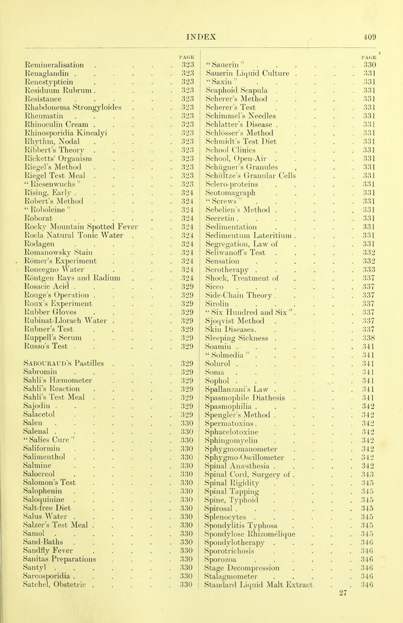 Eeminevalisation Eeuaglaiidin . Eeiiestypticiii Residuum Rubrum. Resistance Rhabdoiiema Stroiigyloides Rheumatin Rhinoculin Cream . Rhiuosporidia Kiuealyi . Rhythm, Nodal Ribbert's Theory . Ricketts' Or ganism Riegel's Method Riegel Test Meal .  Riesenwuchs  Rising, Eai'ly . Robert's Method  Eoboleine  Roborat Rocky Mountain Spotted Fever Rocla NatTu-al Tonic Water Rodagen Romanowsky Stain Romer's Experiment Roncegno Water Rontgen Rays and Radium Rosacic Acid . Rouge's Operation . Roux's Experiment Rubber Gloves Rubinat-Llorach Water Rubner's Test Ruppell's Serum Russo's Test . Sabouraud's Pastilles Sabromin Sahli's Hsemometer Sahli's Reaction Sahli's Test Meal . Sajodin . Salaeetol Salen Salenal .  Salies Cure  Saliformin Salimenthol Salmine Salocreol Salomon's Test Salophenin Saloquinine Salt-free Diet Salus Water . Salzer's Test Meal . Samol Sand-Baths Sandfly Fever Sanitas Preparations Santyl . Sarcosporidia . Satchel, Obstetric . PAGE 323 323 323 323 323 323 323 323 323 323 323 323 323 323 323 324 324 324 324 324 324 324 324 324 324 324 329 329 329 329 329 329 329 329 329 329 329 329 329 329 329 330 330 330 330 330 330 330 330 330 330 330 330 330 330 330 330 330 330 330 330  Sauerin  Sauerin Licjuid Culture Saxin Scaphoid Scapula . Scherer's Method . Scherer's Test Schimmels Needles Schlatter's Disease . Schlosser's Method Schmidt's Test Diet School Clinics School, 0pen-Air . Schiigner's G-ranules Schiiltze's Granular Cells vSclero-proteins Scotomagraph '* Screws  Sebelien's Method . Secretin . Sedimentation Sedimentum Lateritium Segregation, Law of Seliwanofts Test Sensation Serotherapy . Shock, Treatment of Sicco Side-Chain Theory . Sirolin .  Six Hundred and Six  Sjoc^vist Method Skin Diseases. Sleeping Sickness . Soamin .  Solmedia  . Solurol . Soma Sophol . Spallanzani's Law . Spasmophile Diathesis Spasmophilia . Spengler's Method . Spermatoxins. Sphacelotoxine Sphingomyelin Sphygmomanometer Sphygmo-Oscillonieter Spinal Auiesthesia . Spinal Cord, Surgery of Spinal Rigidity Spinal Tapping- Spine, Typhoid Spirosal . Splenocytes . Spondylitis Typhosa Spondjdose Rhizomeliqu( Spondjdotherapy . Sporotrichosis Sporozoa Stage Decompression Stalagmometei' Standard Liquid Malt Extract 27