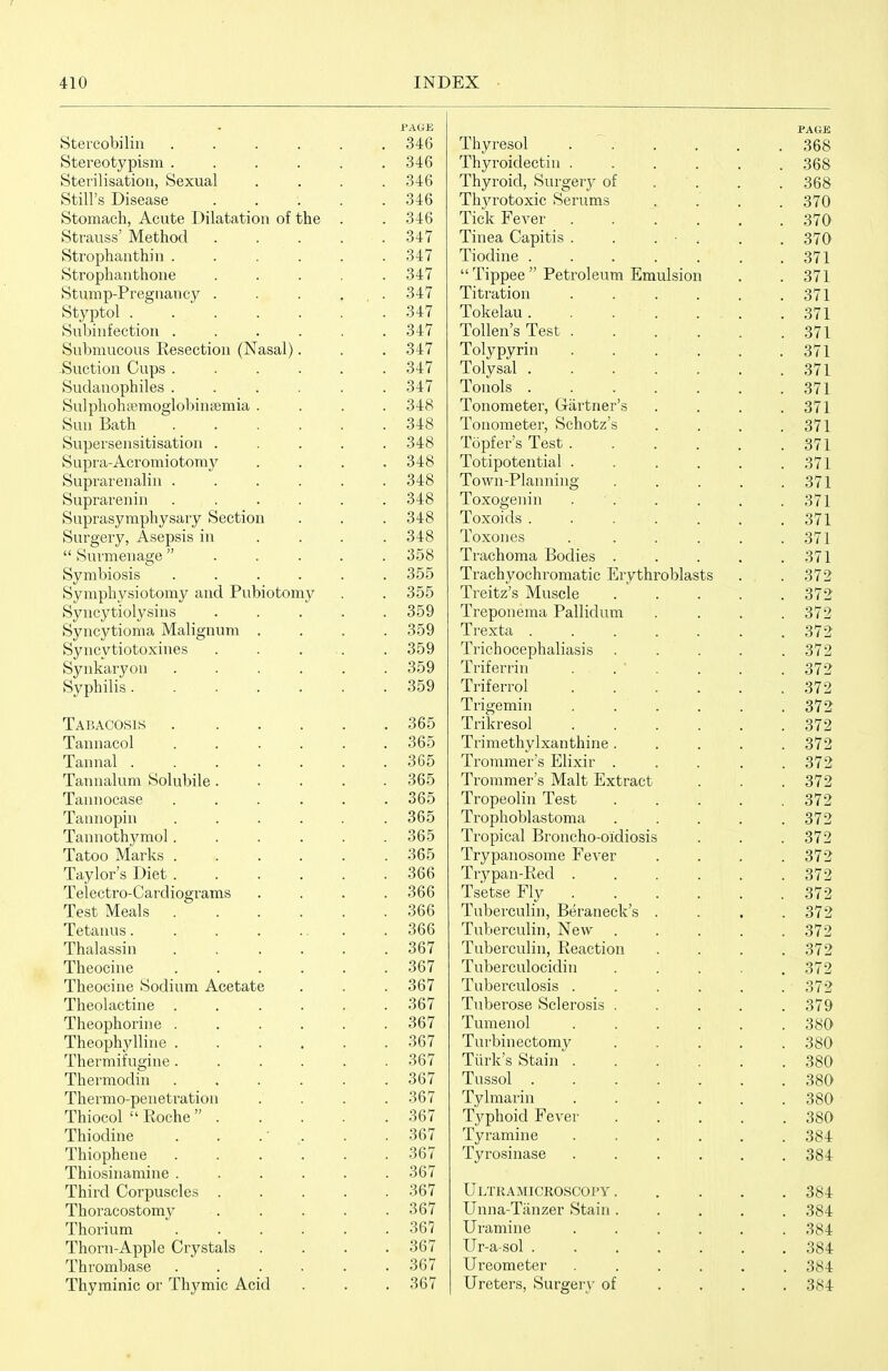 PAGE PAGE btercobihn ..... . 346 Thyresol ..... . 368 Stereotypism ..... o4d Thyroidectiii ..... . 368 Stei'ilisatiou, Sexual 6-ib Thyroid, Surgery of . . . 368 Still's Disease .... o4b Thyrotoxic Serums . 370 Stomach, Acute Dilatation of the ■jib 1 icK r ever ..... . 370 btrauss iVlethoa .... . 347 imea Capitis . . . • . . 370 Strophaiitnin ..... 347 iiodme ...... . 371 Strophaiithone .... o41  Tippee  Petroleum Emulsion . 371 Stump-Preguancy .... Oil iitration ..... . 371 otyptol ...... 347 lokelau . . . . ... . 371 Subiuiection ..... 347 iolien s lest ..... . 371 Submucous Resection (Nasal). O A ^ oil Tolypyrin ..... . 371 -Suction Cups ..... 04: / Tolysal ...... . 371 Sudanophiles ..... 34 / ionols ...... . 371 Sulphona!moglobmgemia . 348 i onometer, (ji-artner s . . . . 371 Sun Bath ..... Tonometer, Schotz s . . . . 371 Supersensitisation .... iopier s lest ..... . 371 Supra-Acromiotomj' oib lotipotential ..... . 371 Suprarenalin ..... oto Town-Planning .... . 371 Suprarenin ..... 'iAH Toxogenin . . . 371 Suprasymphysary Section Surgeiy, Asepsis in ...  Surmenage . . . . Toxoids ...... Of? 1 . 371 Q /I Q Toxones ..... . 371 oOo Trachoma Bodies .... . 3/1 Symbiosis ..... oOD Trachyochromatic Erythroblasts . 372 Symphysiotomy and Pubiotomy . 355 Treitz's Muscle .... . 372 Syncytiolysins .... 3oy Irepoiiema rallidum. . 372 Syncytioma Malignum . 359 m i- i rexta ...... . 372 Syncytiotoxines . . ... Trichocephaliasis .... Iriiernn ... . 372 Synkaryon ..... . 359 . 372 Syphilis ...... 359 iriierrol ..... Trigemin . . . . 372 . 372 Tabacosis ..... OOO Trikresol ..... . 372 iannacoi ..... obo Trimethylxanthine .... . 372 lannal ...... o ^; K OOO Trommer's Elixir .... . 372 Tannalum Solubile.... ooO Trommer's Malt Extract . 372 Tannocase ..... obo rp 1 • rp . iropeolin lest .... . 372 Tannopin ..... . 365 m ill i_ Irophoblastoma .... . 372 Tannothymol..... . 365 iropical Isroncho-oidiosis . 372 Tatoo Marks . 365 m Tn irypanosome lever . 372 Taylor's Diet ..... . 366 Irypan-Ked ..... . 372 Telectro-Cardiograms . 366 Isetse 1 ly . . 372 Test Meals ..... . 366 luberculm, Beraneck s . . 372 Tetanus. . . . ... 366 lubercuhn, JNew . . 372 ihalassni ..... ob7 Tuberculin, Reaction . 372 Theocine ..... . 367 luberculocidin .... . 372 Iheocine Sodnim Acetate 367 luberculosis ..... . 372 Iheolactine ..... ob 1 Tuberose Sclerosis .... . 379 mi 1 iheophonne ..... 367 Tumeiiol ..... . 380 mi 1 n • iheophylhne ..... o fly 367 lurbmectomy .... . 380 Thermit'ugine ..... ob 1 Turk's Stain ..... . 380 Thermodin ..... . 367 rp 1 lussol ...... . 380 Thermo-penetration 367 Tylmarin ..... . 380 Thiocol  Roche .... . 367 rp T, • 1 Ij'phoid 1 ever .... . 380 Thiodine . . .' . 367 rp lyramine ..... . 384 Thiophene ..... ob 1 Tyrosinase ..... . 384 Thiosinamine ..... . 367 illllLl \yKJl IJUoL/lCo . • > ■ 367 TTl/FH A ATTCROSfiDI'V Thoracostom}^ .... '. 367 Unna-Tanzer Stain .... . 384 Thorium ..... . 367 Uramine ..... . 384 Thorn-Apple Crystals . 367 Ur-a-sol ...... . 384 Thrombase ..... . 367 Ureometer ..... . 384 Thyminic or Thymic Acid . 367 Ureters, Surgery of . . . . 384