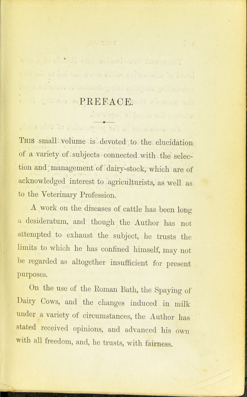 PREFACE. This small; volume: isdevoted to the: elncidation of a variety of . subjects connected with the selec- tion and .management of dairy-stock, which are of acknowledged interest to agriculturists, as well as to the Veterinary Profession. A work on the diseases of cattle has been long a desideratum, and though the Author has not attempted to exhaust the subject, he trusts the limits to which he has confined himself, may not be regarded as altogether insufficient for present purposes. On the use of the Roman Bath, the Spaymg of Dairy Cows, and the changes induced in milk imder a variety of circumstances, the Author has stated received opinions, and advanced his own with all freedom, and, he trusts, with fairness.