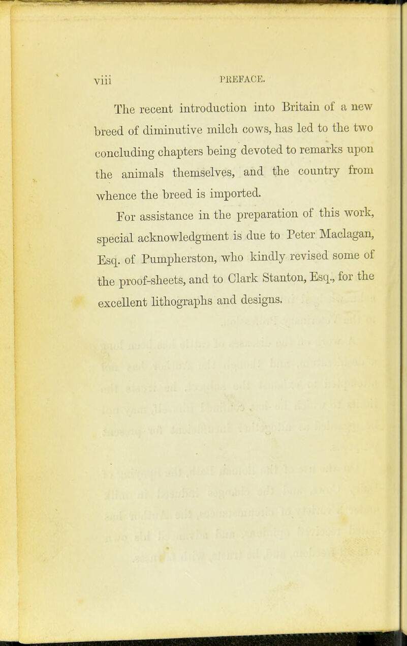 Viii I'llEFACE. The recent introduction into Britain of a new breed of diminutive milcli cows, has led to the two concluding chapters being devoted to remarks u^ion the animals themselves, and the country from whence the breed is imported. For assistance in the preparation of this work, special acknowledgment is due to Peter Maclagan, Esq. of Pumpherston, who kindly revised some of the proof-sheets, and to Clark Stanton, Esq., for the excellent lithographs and designs.