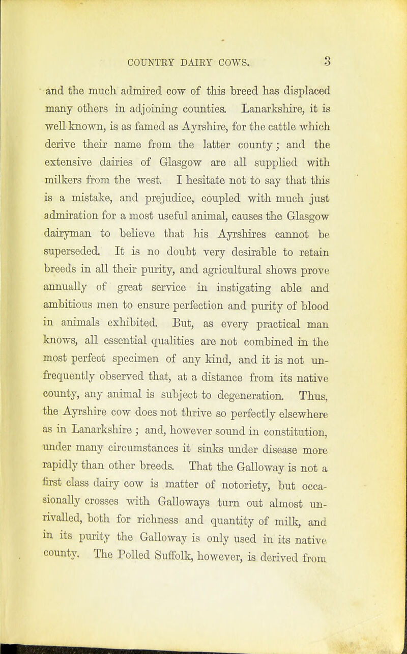 ■ and the much admired cow of this hreed has displaced many others in adjoining counties. Lanarkshire, it is well Imown, is as famed as Ayrshire, for the cattle which derive their name from the latter county; and the extensive dairies of Glasgow are all supplied with milkers from the west. I hesitate not to say that this is a mistake, and prejudice, coupled with much just admiration for a most useful animal, causes the Glasgow dairyman to beheve that his Ayrshires cannot be superseded. It is no doubt very desirable to retain breeds in all their purity, and agricultural shows prove annually of great service in instigating able and ambitious men to ensure perfection and purity of blood in animals exhibited. Eut, as every practical man knows, all essential qualities are not combined in the most perfect specimen of any kind, and it is not un- frequently observed that, at a distance from its native county, any animal is subject to degeneration. Thus, the Ayrshire cow does not thrive so perfectly elsewhere as ia Lanarkshire ; and, however sound in constitution, under many circumstances it sinks under disease more rapidly than other breeds. That the Galloway is not a first class dairy cow is matter of notoriety, but occa- sionally crosses with Galloways tiim out almost un- rivalled, both for richness and quantity of milk, and in its purity the Galloway is only used in its native county. The Polled Suffolk, however, is derived from