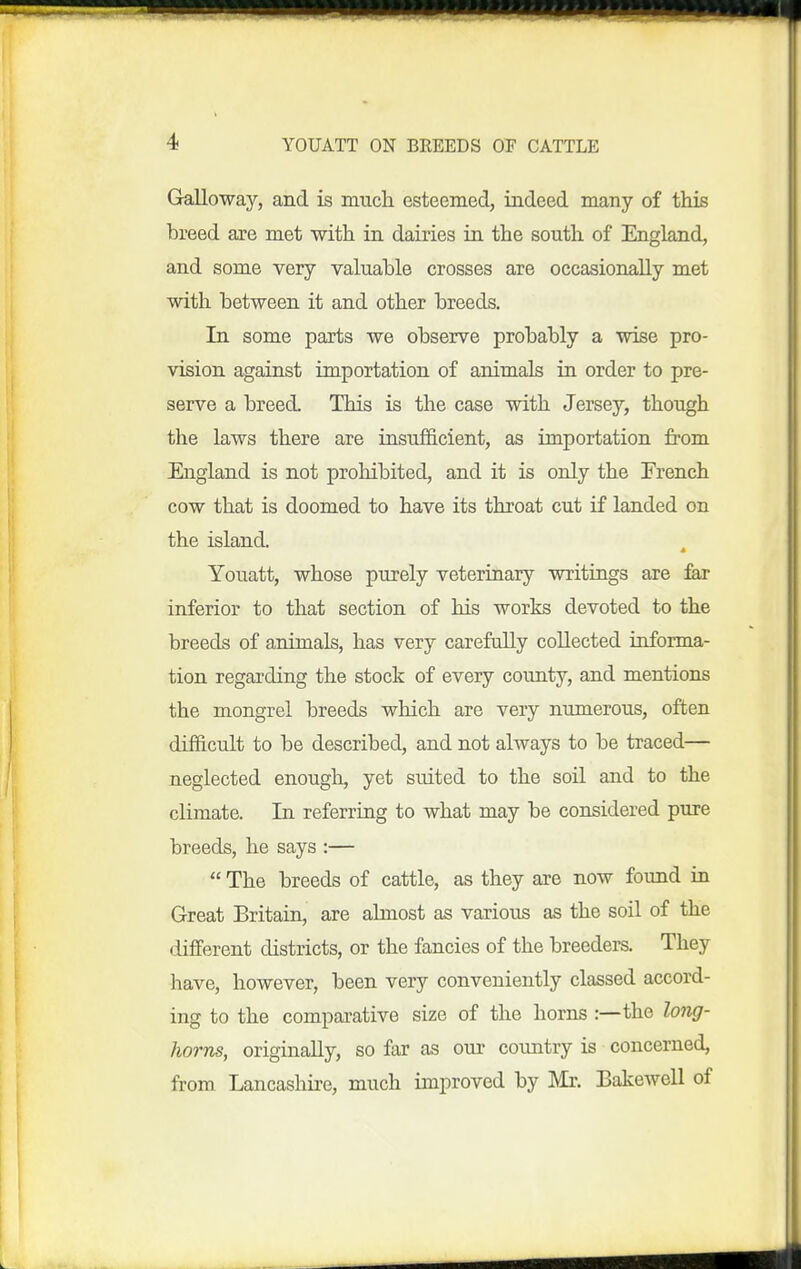 Galloway, and is much esteemed, indeed many of this breed are met with in dairies in the south of England, and some very valuable crosses are occasionally met with between it and other breeds. In some parts we observe probably a wise pro- vision against importation of animals in order to pre- serve a breed. This is the case with Jersey, though the laws there are insufficient, as importation from England is not prohibited, and it is only the French cow that is doomed to have its throat cut if landed on the island Youatt, whose purely veterinary writirigs are fer inferior to that section of Ms works devoted to the breeds of animals, has very carefully collected informa- tion regarding the stock of every county, and mentions the mongrel breeds which are very numerous, often difficult to be described, and not always to be traced— neglected enough, yet suited to the soil and to the climate. In referring to what may be considered pure breeds, he says :—  The breeds of cattle, as they are now found in Great Britain, are almost as various as the soil of the different districts, or the fancies of the breeders. They have, however, been very conveniently classed accord- ing to the compai'ative size of the horns :—the long- horns, originally, so far as our country is concerned, from Lancashire, much improved by Mr. Bakewell of