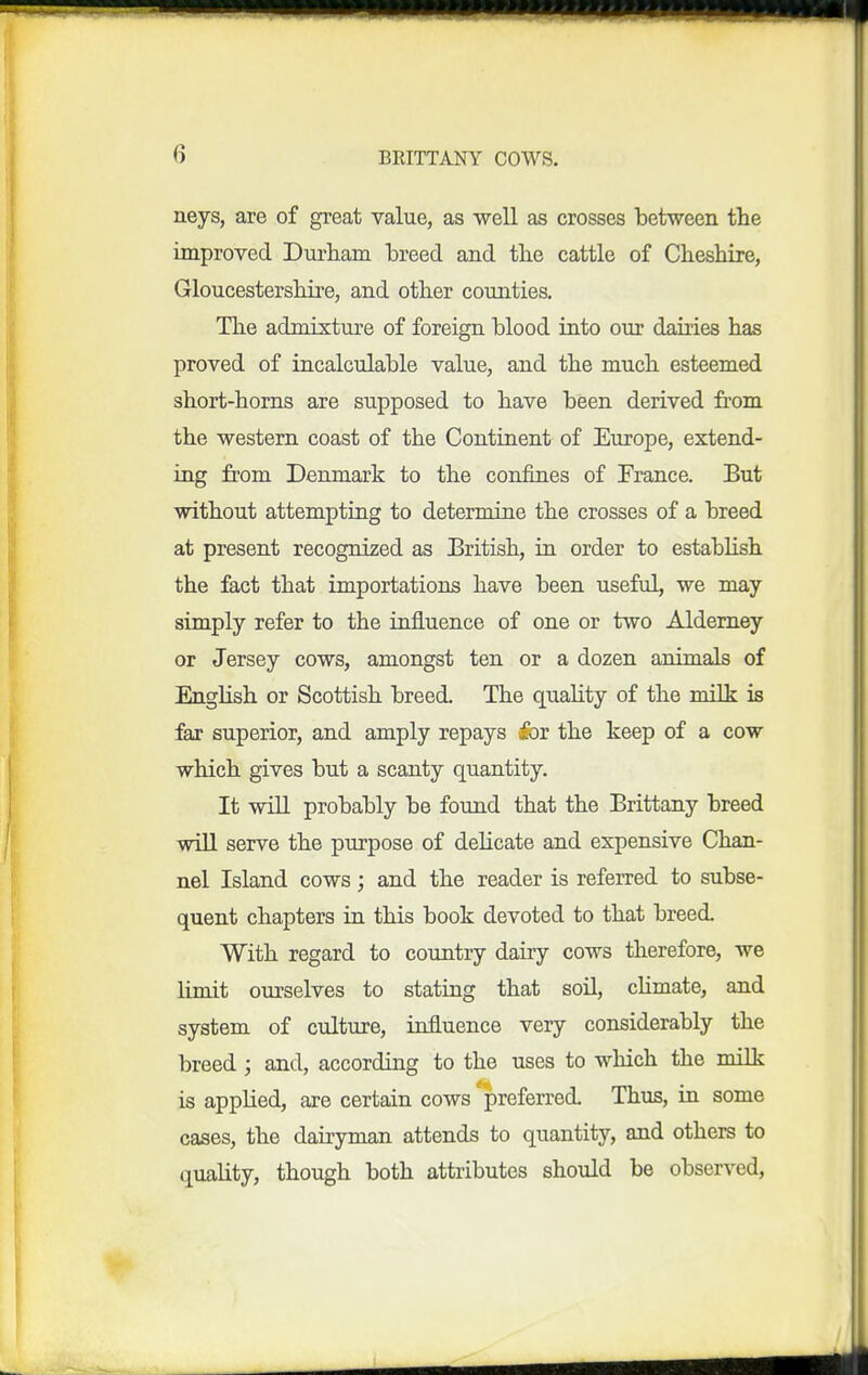 neys, are of great value, as well as crosses between tlie improved Durham breed and the cattle of Cheshire, Gloucestershire, and other counties. The admixture of foreign blood into our dairies has proved of incalculable value, and the much esteemed short-horns are supposed to have been derived from the western coast of the Continent of Europe, extend- ing from Denmark to the confines of France. But without attempting to determine the crosses of a breed at present recognized as British, in order to estabhsh the fact that importations have been useful, we may simply refer to the influence of one or two Aldemey or Jersey cows, amongst ten or a dozen animals of English or Scottish breed. The quahty of the milk is far superior, and amply repays iov the keep of a cow which gives but a scanty quantity. It will probably be found that the Brittany breed will serve the purpose of delicate and expensive Chan- nel Island cows; and the reader is referred to subse- quent chapters in this book devoted to that breed. With regard to country dairy cows therefore, we limit ourselves to stating that soil, cUmate, and system of culture, influence very considerably the breed ; and, according to the uses to which the milk is applied, are certain cows 'preferred. Thus, in some cases, the dairyman attends to quantity, and others to quality, though both attributes shoidd be observed,