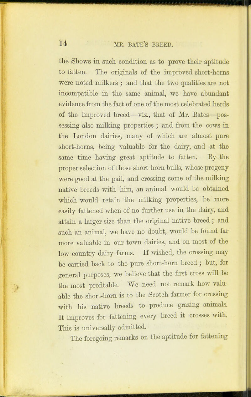 MR. bate's breed. the Shows iii such condition as to prove their aptitude to fatten. The originals of the improved short-horns were noted milkers ; and that the two quahties are not incompatible in the same animal, we have abundant evidence from the fact of one of the most celebrated herds of the improved breed—^viz., that of Mr. Bates—^pos- sessing also milkiug properties ; and from the cows in the London dairies, many of which are ahnost pure short-horns, being valuable for the dairy, and at the same time having great aptitude to fatten. By the proper selection of those short-horn bulls, whose progeny were good at the pail, and crossing some of the milking native breeds with him, an animal would be obtained which would retain the milking properties, be more easily fattened when of no further use in the dairy, and attain a larger size than the original native breed; and such an animal, we have no doubt, would be found far more valuable in our town dairies, and on most of the low country dairy farms. If wished, the crossiug may be carried back to the pure short-horn breed; but, for general purposes, we beheve that the first cross will be the most profitable. We need not remark how valu- able the short-horn is to the Scotch farmer for crossing with his native breeds to produce grazing animals. It improves for fattening every breed it crosses with. This is universally admitted. The foregoing remarks on the aptitude for fattening