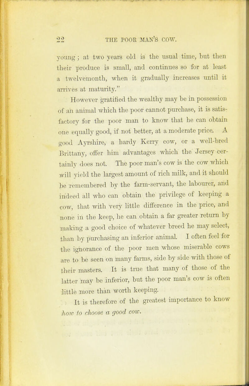 youiig; at two years old is the usual time, but then their produce is small, and continues so for at least a twelvemonth, when it gradually increases until it arrives at maturity. However gratified the wealthy may be in possession of an animal which the poor cannot purchase, it is satis- factory for the poor man to know that he can obtain one equally good, if not better, at a moderate price. A good Ayi'shire, a hardy Kerry cow, or a well-bred Brittany, offer him advantages which the Jersey cer- tainly does not. The poor man's cow is the cow which will yield the largest amount of rich milk, and it should be remembered by the farm-servant, the labourer, and indeed all who can obtain the privilege of keeping a cow, that with very little difference in the price, and none in the keep, he can obtain a far greater return by making a good choice of whatever breed he may select, tlian by purchasing an inferior animal. I often feel for the ignorance of the poor men whose miserable cows are to be seen on many farms, side by side with those of their masters. It is true that many of those of the latter may be inferior, but the poor man's cow is often little more than worth keeping. It is therefore of the greatest importance to know horn to choose a good cow.