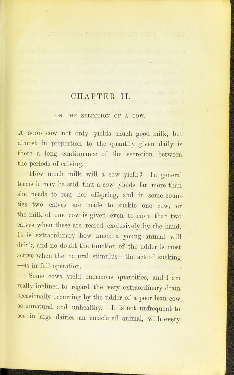 ON THE SELECTION OP A COW. A GOOD COW not only yields much, good milk, but almost in proportion to the quantity given daily is there a long continuance of the secretion between the periods of calving. How much milk will a cow yield? In general terms it may be said that a cow yields far more than she needs to rear her offspring, and in some coun- ties two calves are made to suckle one cow, or the milk of one cow is given even to more than two calves when these are reared exclusively by the hand. It is extraordinary how much a young animal will drink, and no doubt the function of the udder is most active when the natural stimulus—^the act of suckino- —is in full operation. Some cows yield enormous quantities, and I am really inclined to regard the very extraordinary drain occasionally occurring by the udder of a poor lean cow as unnatural and unhealthy. It is not unfrequent to see m large dairies an emaciated animal, with every