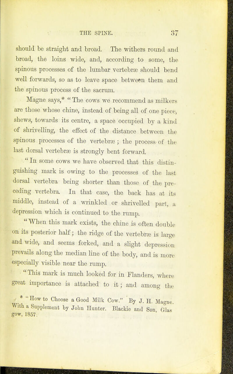 should be straight and broad. The withers round and broad, the loins wide, and, according to some, the spinous processes of the lumbar vertebrae should bend well forwards, so as to leave space between them and the spinous process of the sacrum. Magne says,*  The cows we recommend as milkers are those whose chine, instead of being all of one piece, shews, towards its centre, a space occupied by a kind of shiivelHng, the effect of the distance between the spinous processes of the vertebras; the process of the last dorsal vertebrae is strongly bent forward.  In some cows we have observed that tliis distin- guishing mark is owing to the processes of the last dorsal vertebra being shorter than those of the pre- ceding vertebra. In that case, the back has at its middle, instead of a winkled or shrivelled part, a depression which is continued to the rump. When this mark exists, the chine is often double on its posterior half; the ridge of the vertebrc^ is large and wide, and seems forked, and a shght depression prevails along the median line of the body, and is more especially visible near the rump. This mark is much looked for in Flanders, wliere great importance is attached to it; and among the . * How to Choose a Good Milk Cow. By J. H. Magne. With a Supplement by John Hunter. Blaclde and Son Glas' gow, 1857.