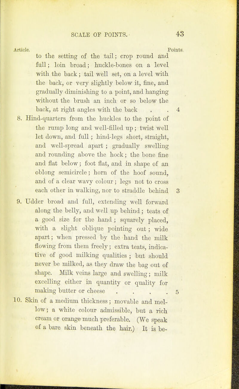 Article. Points, to tlie setting of the tail; crop round and full; loin broad; huckle-bones on a level with, the back ; tail well set, on a level with the back, or very slightly below it, fine, and gradually diminishing to a point, and hanging without the brush an inch or so below the back, at right angles with the back . . 4 8. Hind-quarters from the buckles to the point of the rump long and well-filled up; twist well let down, and full; hind-legs short, straight, and well-spread apart ; gradually swelling and rounding above the hock; the bone fine and flat below; foot flat, and in shape of an oblong semicircle; horn of the hoof sound, and of a clear wavy coloiir; legs not to cross each other in walking, nor to straddle behind 3 9. Udder broad and full, extending well forward along the belly, and well up behind; teats of a good size for the hand ; squarely placed, with a slight oblique pointing out; wide apart; when pressed by the hand the milk flowing from them freely; extra teats, indica- tive of good milking qualities ; but should never be milked, as they draw the bag out of shape. Milk veins large and swelling; milk excelling either in quantity or quality for making butter or cheese . . . ,5 10. Skin of a medirmi thickness ; movable and mel- low; a white colour admissible, but a rich cream or orange much preferable. (We speak of a bare skin beneath the haij.) It is be-