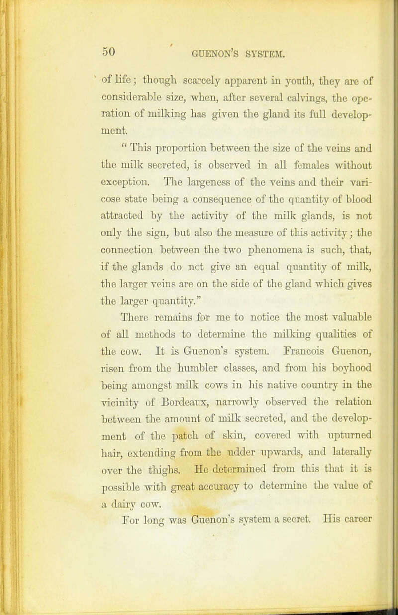 of life; though scarcely apparent in youth, they are of considerable size, when, after several calvings, the ope- ration of niillcing has given the gland its full develop- ment.  This proportion between the size of the veins and the milk secreted, is observed in all females without exception. The largeness of the veins and their vari- cose state being a consequence of the quantity of blood attracted by the activity of the milk glands, is not only the sign, but also the measure of this activity; the connection between the two phenomena is such, that, if the glands do not give an equal quantity of millc, the larger veins are on the side of the gland which gives the larger quantity. There remains for me to notice the most valuable of all methods to determine the milking quaUties of the cow. It is Guenon's system. Francois Guenon, risen from the humbler classes, and from his boyhood being amongst milk cows in his native country in the vicinity of Bordeaux, narrowly observed the relation between the amount of milk secreted, and the develop- ment of the patch of skin, covered with upturned hair, extending from the udder upwards, and laterally over the thighs. He determined from this that it is possible with great accuracy to determine the value of a dairy cow. For long was Guenon's system a secret. His career