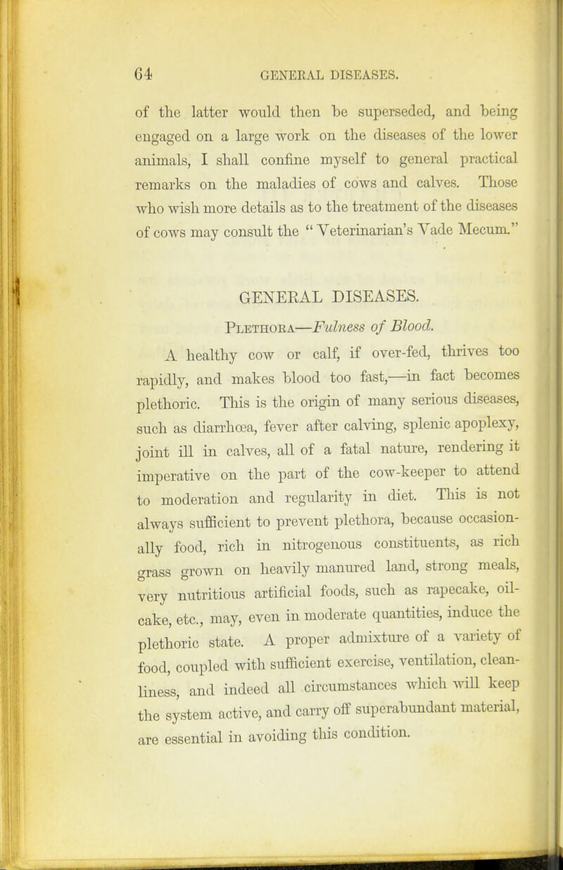 of the latter would then he superseded, and heing engaged on a large work on the diseases of the lower animals, I shall confine myself to general practical remarks on the maladies of cows and calves. Those who wish more details as to the treatment of the diseases of cows may consult the  Veterinarian's Vade Mecum. GEXEEAL DISEASES. Plethora—Fulness of Blood. A healthy cow or calf, if over-fed, thrives too rapidly, and makes hlood too fast,—ra fact becomes plethoric. This is the origin of many serious diseases, such as diarrhoea, fever after calving, splenic apoplexy, joint ill in calves, all of a fatal nature, rendering it imperative on the part of the cow-keeper to attend to moderation and regularity in diet. This is not always sufficient to prevent plethora, because occasion- ally food, rich in nitrogenous constituents, as rich grass grown on heavily manured land, strong meals, very nutritious artificial foods, such as rapecake, oil- cake, etc., may, even in moderate quantities, induce the plethoric state. A proper admixture of a variety of food, coupled with sufficient exercise, ventQation, clean- liness, and indeed aU circumstances which wiU keep the system active, and carry off superabundant material, are essential in avoiding this condition.