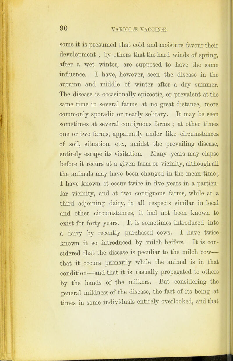 some it is presumed that cold and moisture favour their development; by others that the hard winds of spring, after a wet winter, are supposed to have the same influence. I have, however, seen the disease in the autumn and middle of winter after a dry summer. The disease is occasionally epizootic, or prevalent at the same time in several farms at no great distance, more commonly sporadic or nearly solitary. It may be seen sometimes at several contiguous farms ; at other times one or two farms, apparently under like circumstances of soil, situation, etc., amidst the prevailing disease, entirely escape its visitation. Many years may elapse before it recurs at a given farm or vicinity, although all the animals may have been changed in the mean time; I have known it occur twice in five years iu a particu- lar vicinity, and at two contiguous farms, while at a third adjoining dairy, in all respects similar in local and other circumstances, it had not been known to exist for forty years. It is sometimes introduced into a dairy by recently purchased cows. I have twice known it so introduced by milch heifers. It is con- sidered that the disease is peculiar to the milch cow— that it occurs primarily while the animal is in that condition—and that it is casually propagated to others by the hands of the milkers. But considering the general mildness of the disease, the fact of its being at times in some individuals entirely overlooked, and that