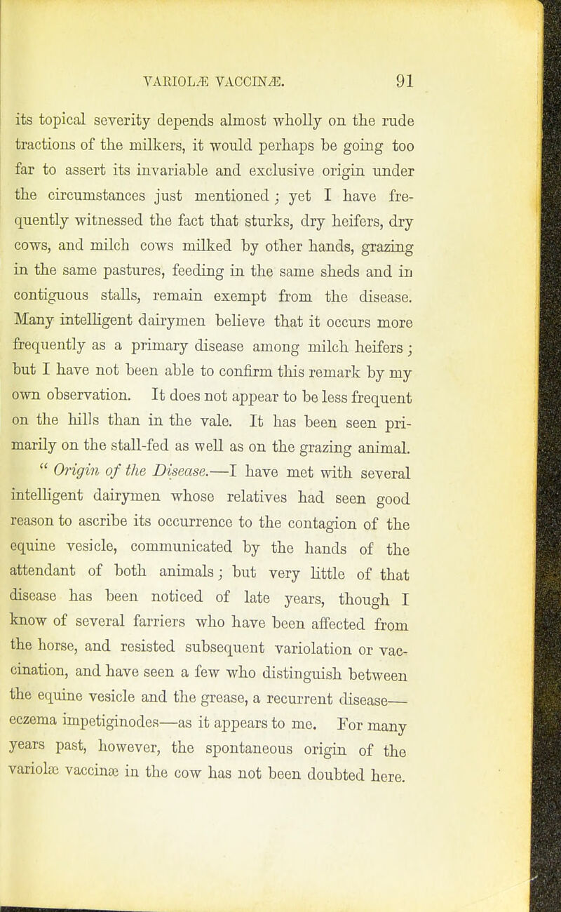 its topical severity depends almost wholly on tlie rude tractions of the milkers, it would perhaps be going too far to assert its invariable and exclusive origin under the circumstances just mentioned; yet I have fre- quently witnessed the fact that sturks, dry heifers, dry cows, and milch cows milked by other hands, grazing in the same pastures, feeding in the same sheds and in contiguous stalls, remain exempt from the disease. Many intelhgent dairymen believe that it occurs more frequently as a primary disease among milch heifers; but I have not been able to confirm tliis remark by my own observation. It does not appear to be less frequent on the hills than in the vale. It has been seen pri- marily on the stall-fed as well as on the grazing animal.  Origin of the Disease.—I have met with several intelhgent dairymen whose relatives had seen good reason to ascribe its occurrence to the contagion of the equine vesicle, communicated by the hands of the attendant of both animals; but very Httle of that disease has been noticed of late years, though I know of several farriers who have been affected from the horse, and resisted subsequent variolation or vac- cination, and have seen a few who distinguish between the equine vesicle and the grease, a recurrent disease eczema impetiginodes—as it appears to me. For many years past, however, the spontaneous origin of the variolse vaccinae in the cow has not been doubted here.