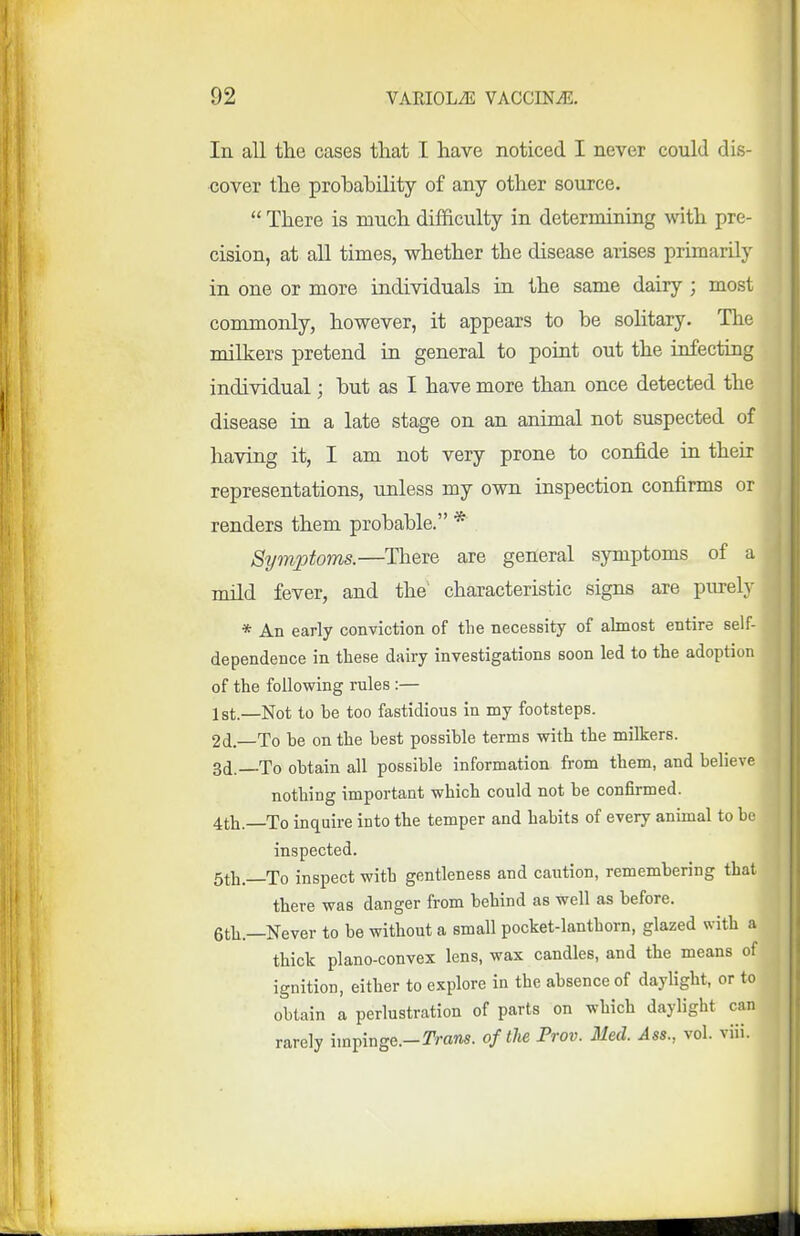 In all tlie cases that I have noticed I never could dis- cover the prohability of any other source.  There is much difficulty in determining with pre- cision, at all times, whether the disease arises primarily in one or more individuals in the same dairy ; most commonly, however, it appears to be solitary. The milkers pretend in general to point out the infecting individual; hut as I have more than once detected the disease in a late stage on an animal not suspected of having it, I am not very prone to confide in their representations, unless my own inspection confirms or renders them probable. * Symptoms.—There are general symptoms of a mild fever, and the characteristic signs are purely * An early conviction of the necessity of almost entire self- dependence in these dairy investigations soon led to the adoption of the following rules :— Ist.—Not to be too fastidious in my footsteps. 2d—To he on the best possible terms with the milkers. 3d.—To obtain all possible information from them, and believe nothing important which could not be confirmed. 4th. To inquire into the temper and habits of every animal to be inspected. 5th.—To inspect with gentleness and caution, remembering that there was danger from behind as well as before. 6th.—Never to be without a small pocket-lanthorn, glazed with a thick plano-convex lens, wax candles, and the means of ignition, either to explore in the absence of daylight, or to obtain a perlustration of parts on which daylight can rarely impinge.-TVans. of the Prov. Med. Ass., vol. viii.