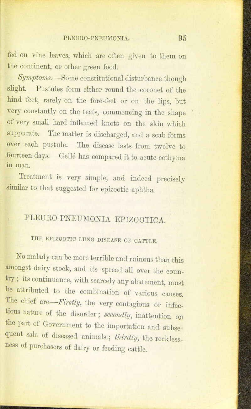 fed on vine leaves, whicli are often given to them on the continent, or other green food. Symptoms.—Some constitntional distm'bance though slight. Pustules form either round the coronet of the hind feet, rarely on the fore-feet or on the lips, but very constantly on the teats, commencing in the shape of very small hard inflamed knots on the skin which suppurate. The matter is discharged, and a scab forms over each pustule. The disease lasts from twelve to fourteen days. Gelle has compared it to acute ecthyma in man. Treatment is very simple, and indeed precisely similar to that suggested for epizootic aphtha. PLEUEO-PNEUMONIA EPIZOOTICA. THE EPIZOOTIC LUNG DISEASE OP CATTLE. No malady can be more terrible and ruinous than this amongst daiiy stock, and its spread all over the coun- try ; its continuance, with scarcely any abatement, must be attributed to the combination of various causes. The chief ^^q—Firstly, the very contagious or infec- tious nature of the disorder; secondly, inattention oji the part of Government to the importation and subse- quent sale of diseased animals; thvrdly, the reckless- ness of purchasers of dairy or feeding cattle.