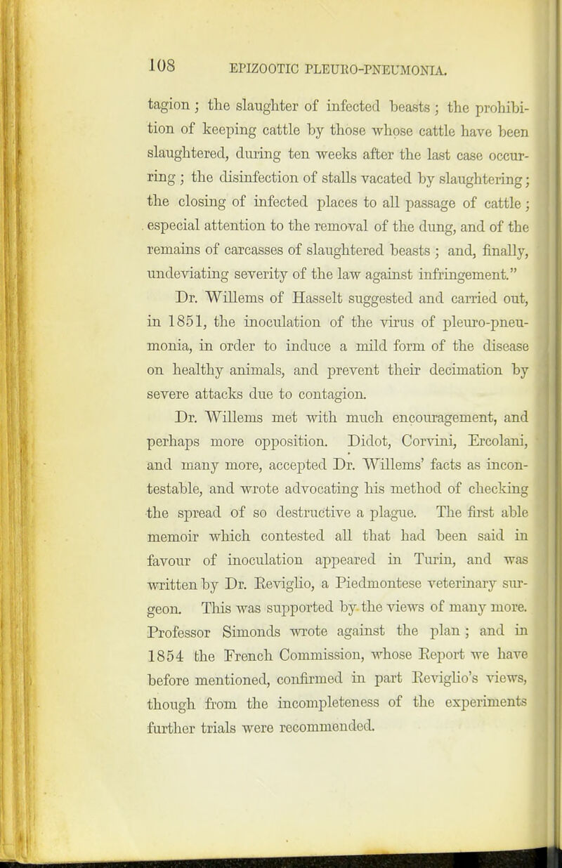 tagion ; the slaughter of infected beasts ; the prohibi- tion of keeping cattle by those whose cattle have been slaughtered, during ten weeks after the last case occur- ring ; the disinfection of stalls vacated by slaughtering; the closing of iafected places to all passage of cattle; especial attention to the removal of the dung, and of the remains of carcasses of slaughtered beasts ; and, finally, undeviating severity of the law against infringement. Dr. Willems of Hasselt suggested and carried out, in 1851, the inoculation of the virus of pleuro-pneu- monia, in order to induce a mUd form of the disease on healthy animals, and prevent their decimation by severe attacks due to contagion. Dr. Willems met with much encouragement, and perhaps more opposition. Didot, Corvini, Ercolani, and many more, accepted Dr. Willems' facts as incon- testable, and wrote advocating his method of checking the spread of so destructive a plague. The first able memoir which contested all that had been said in favour of inoculation appeared in Turin, and was written by Dr. Keviglio, a Piedmontese veterinary sur- geon. This was supported by the views of many more. Professor Simonds wrote against the plan; and in 1854 the French Commission, Avhose Eeport we have before mentioned, confirmed in part Eeviglio's views, though from the incompleteness of the experiments further trials were recommended.