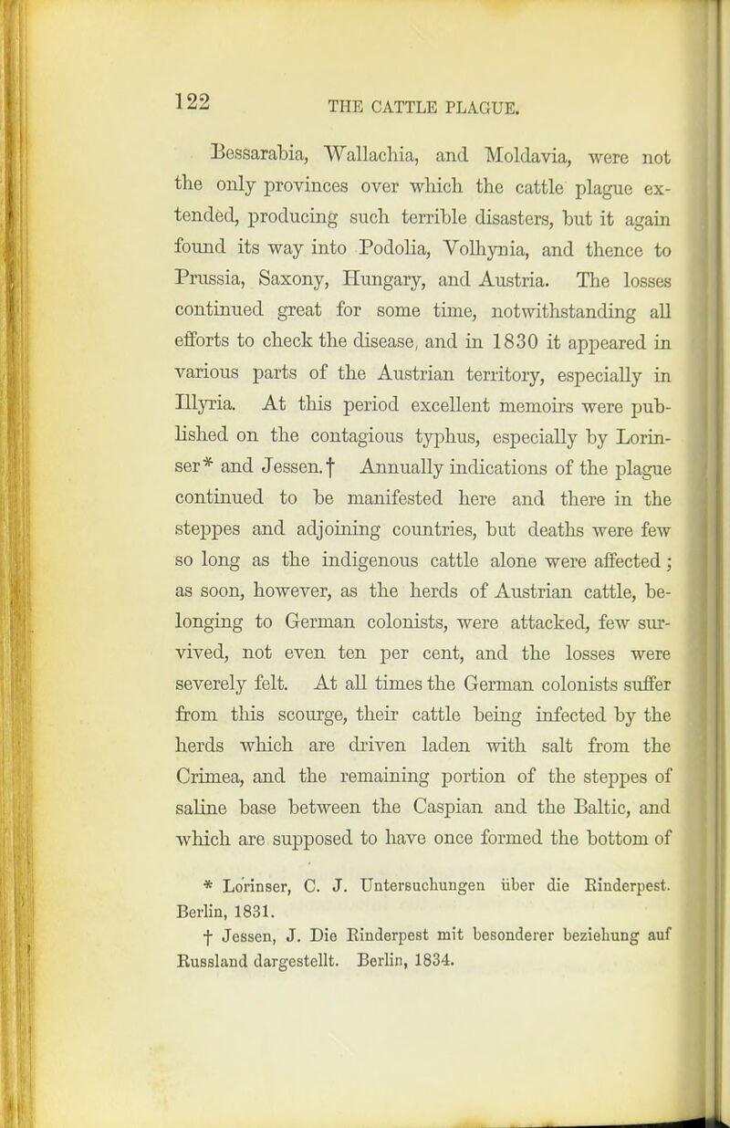 Bessarabia, Wallachia, and Moldavia, were not the only provinces over which the cattle plague ex- tended, producing such terrible disasters, but it again found its way into Podolia, Volliynia, and thence to Prussia, Saxony, Hungary, and Austria. The losses continued great for some time, notwithstanding all efforts to check the disease, and in 1830 it appeared in various parts of the Austrian territory, especially in Illyria. At this period excellent memoirs were pub- lished on the contagious typhus, especially by Lorin- ser* and Jessen.f Annually indications of the plague continued to be manifested here and there in the steppes and adjoining countries, but deaths were few so long as the indigenous cattle alone were affected; as soon, however, as the herds of Austrian cattle, be- longing to German colonists, were attacked, few sur- vived, not even ten per cent, and the losses were severely felt. At all times the German colonists suffer from tliis scourge, their cattle being infected by the herds which are driven laden with salt from the Crimea, and the remaining portion of the steppes of saline base between the Caspian and the Baltic, and which are supposed to have once formed the bottom of * Lorinser, C. J. Untersuchungen iiber die Einderpest. Berlin, 1831. f Jessen, J. Die Einderpest mit besonderer bezieliung auf Eussland dargestellt. Berlin, 1834.