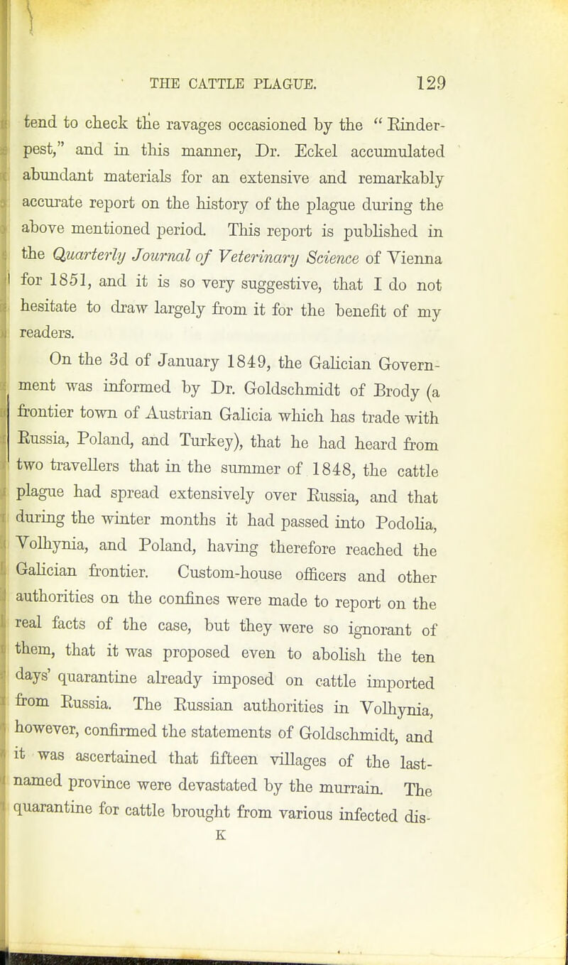 tend to check the ravages occasioned by the  Einder- pest, and in this manner, Dr. Eckel accumulated abundant materials for an extensive and remarkably accurate report on the history of the plague during the above mentioned period. This report is published in the Quarterly Journal of Veterinary Science of Vienna for 1851, and it is so very suggestive, that I do not hesitate to draw largely from it for the benefit of my readers. On the 3d of January 1849, the Gahcian Govern- ment was informed by Dr. Goldschmidt of Brody (a frontier town of Austrian Galicia which has trade with Eussia, Poland, and Turkey), that he had heard from two travellers that in the summer of 1848, the cattle plague had spread extensively over Eussia, and that during the winter months it had passed into Podolia, Volhynia, and Poland, having therefore reached the Galician frontier. Custom-house officers and other authorities on the confines were made to report on the real facts of the case, but they were so ignorant of them, that it was proposed even to aboHsh the ten days' quarantine already imposed on cattle imported from Eussia. The Eussian authorities in Volhynia, however, confirmed the statements of Goldschmidt, and it was ascertained that fifteen villages of the last- named province were devastated by the murrain. The quarantine for cattle brought from various infected dis- K