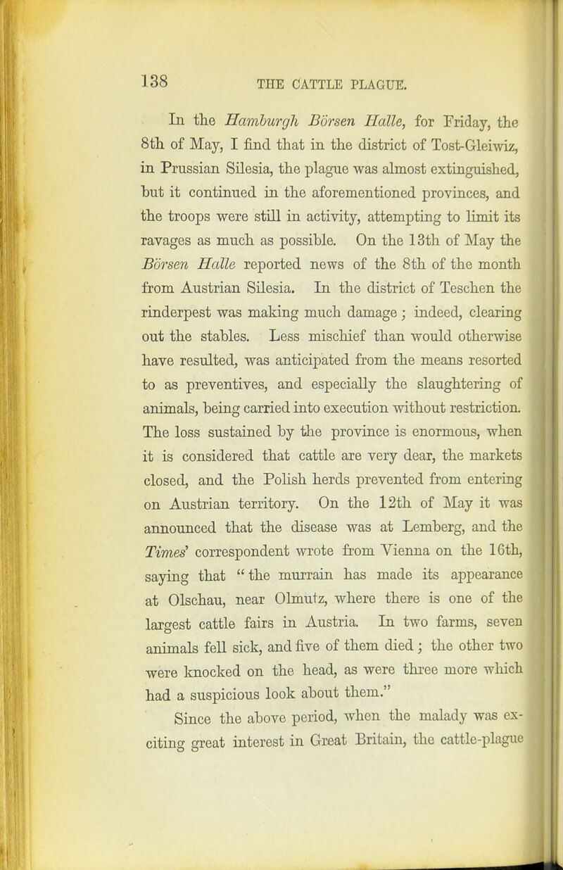 In the Hamburgh Borsen Halle, for Friday, the 8tli of May, I find that in the district of Tost-Gleiwiz, in Prussian Silesia, the plague was almost extinguished, hut it continued in the aforementioned provinces, and the troops were still in activity, attempting to limit its ravages as much as possible. On the 13th of May the Borsen Halle reported news of the 8th of the month from Austrian Silesia. In the district of Teschen the rinderpest was making much damage ; indeed, clearing out the stables. Less mischief than would otherwise have resulted, was anticipated from the means resorted to as preventives, and especially the slaughtering of animals, being carried into execution without restriction. The loss sustained by the province is enormous, when it is considered that cattle are very dear, the markets closed, and the Pohsh herds prevented from entering on Austrian territory. On the l2th of May it was announced that the disease was at Lemberg, and the Times' correspondent wrote from Vienna on the 16th, saying that  the murrain has made its appearance at Olschau, near Ohnutz, where there is one of the largest cattle fairs in Austria. In two farms, seven animals fell sick, and five of them died; the other two were knocked on the head, as were three more which had a suspicious look about them. Since the above period, when the malady was ex- citing great interest in Great Britain, the cattle-plague