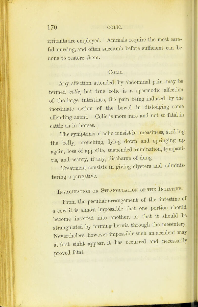 irritants are employed. Animals require the most care- ful nursing, and often succumb before sufficient can be done to restore tbem. Colic. Any affection attended by abdominal pain may be termed colic, but true colic is a spasmodic affection of the large intestines, the pain being induced by the inordinate action of the bowel in dislodging some offending agent. Colic is more rare and not so fatal in cattle as in horses. The symptoms of colic consist in uneasiness, striking the belly, crouching, lying down and springing up again, loss of appetite, suspended rumination, tympani- tis, and scanty, if any, discharge of dung. Treatment consists in giving clysters and adminis- tering a purgative. Invagination or Strangulation op the Intestine. From the peculiar arrangement of the intestine of a cow it is almost impossible that one portion should become inserted into another, or that it should be strangulated by forming hernia through the mesentery. Nevertheless, however impossible such an accident may at first sight appear, it has occurred and necessarily proved fatal.