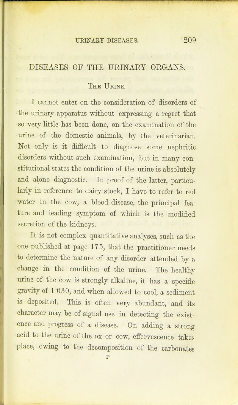 DISEASES OF THE URIKAEY OEGANS. The Urine. I cannot enter on the consideration of disorders of the urinary apparatus without expressing a pegret that so very little has been done, on the examination of the urine of the domestic animals, by the veterinarian. Not only is it difficult to diagnose some nephritic disorders without such examination, but in many con- stitutional states the condition of the urine is absolutely and alone diagnostic. In proof of the latter, particu- larly in reference to dairy stock, I have to refer to red water in the cow, a blood disease, the principal fea- ture and leading sjonptom of which is the modified secretion of the kidneys. It is not complex quantitative analyses, such as the one pubHshed at page 175, that the practitioner needs to determine the nature of any disorder attended by a change in the condition of the urine. The healthy urine of the cow is strongly alkaline, it has a specific gravity of TO 30, and when allowed to cool, a sediment is deposited. This is often very abundant, and its character may be of signal use in detecting the exist- ence and progress of a disease. On adding a stron^ acid to the urine of the ox or cow, effervescence takes place, owing to the decomposition of the carbonates P