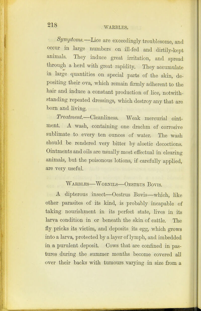 WARBLES. Symptoms.—Uqq are exceedingly troublesome, and occur in large numbers on ill-fed and dirtily-kept animals. They induce great irritation, and spread tlirough a herd with great rapidity. They accumulate in large quantities on special parts of the skin, de- positing their ova, which remain firmly adherent to the hair and induce a constant production of lice, notwith- standing repeated dressings, which destroy any that are born and living. Treatment.—Cleanliness. Weak mercurial oint- ment. A wash, containing one drachm of corrosive sublimate to every ten ounces of water. The wash should be rendered very bitter by aloetic decoctions. Ointments and oils are usually most effectual in clearing animals, but the poisonous lotions, if carefully applied, are very usefid. Warbles—Wornils—Oestrus Bovis. A dipterous insect—Oestrus Bovis—which, like other parasites of its kind, is probably incapable of taking nourishment in its perfect state, lives in its larva condition in or beneath the skin of cattle. The fly pricks its victim, and deposits its egg, which grows into a larva, protected by a layer of lymph, and imbedded in a purulent deposit. Cows that are confined in pas- tures during the summer months become covered all over their backs with tumours varying in size from a