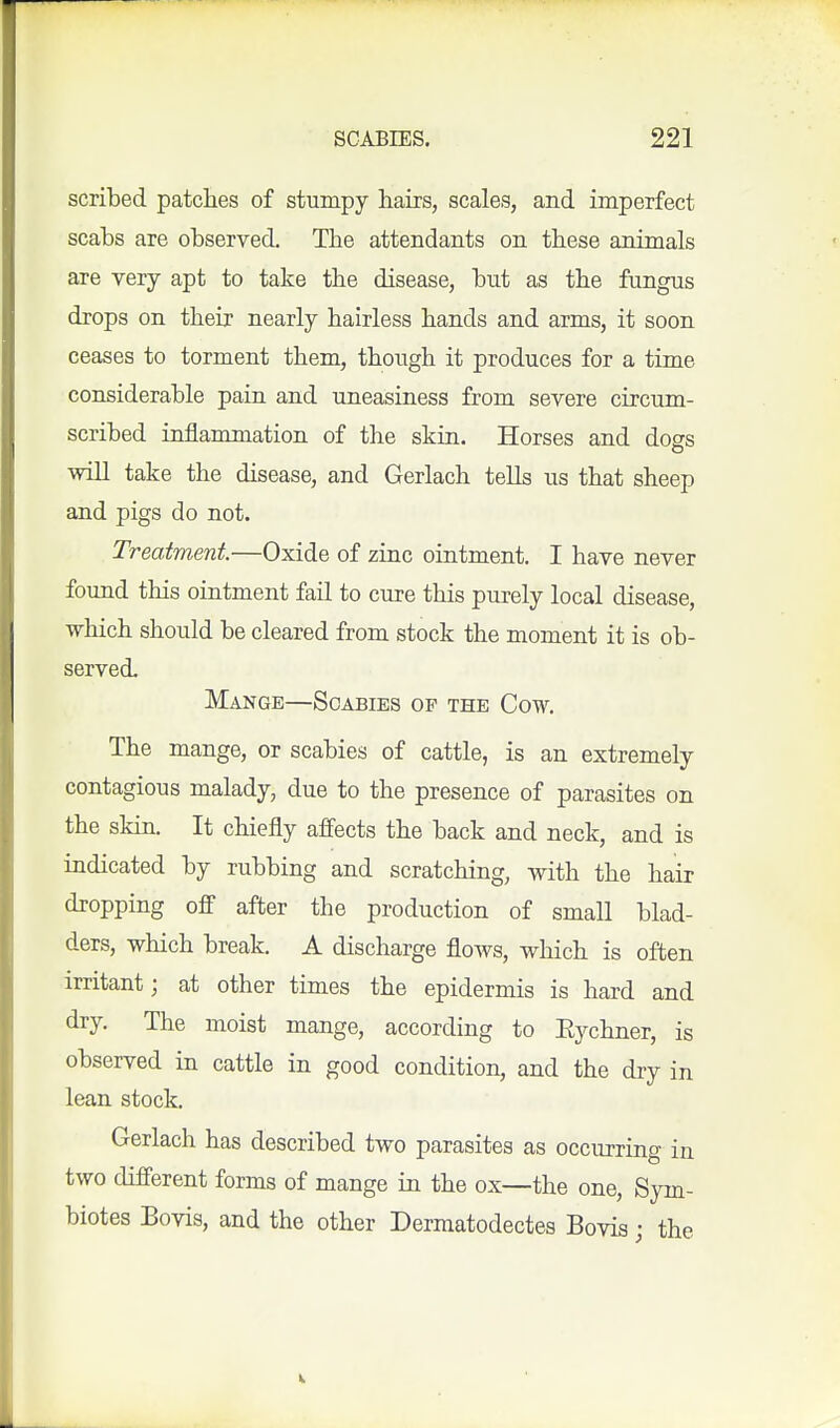 scribed patclies of stumpy hairs, scales, and imperfect scabs are observed. The attendants on these animals are very apt to take the disease, but as the fungus drops on their nearly hairless hands and arms, it soon ceases to torment them, though it produces for a time considerable pain and uneasiness from severe circum- scribed inilammation of the skin. Horses and dogs will take the disease, and Gerlach tells us that sheep and pigs do not. Treatment—Oxide of zinc ointment. I have never found this ointment fail to cure this purely local disease, which should be cleared from stock the moment it is ob- served. Mange—Scabies op the Cow. The mange, or scabies of cattle, is an extremely contagious malady, due to the presence of parasites on the skin. It chiefly affects the back and neck, and is indicated by rubbing and scratching, with the hair dropping off after the production of small blad- ders, which break. A discharge flows, which is often irritant; at other times the epidermis is hard and dry. The moist mange, according to Eychner, is observed in cattle in good condition, and the dry in lean stock. Gerlach has described two parasites as occurring in two different forms of mange in the ox—the one, Sym- biotes Bovis, and the other Dermatodectes Bovis j the