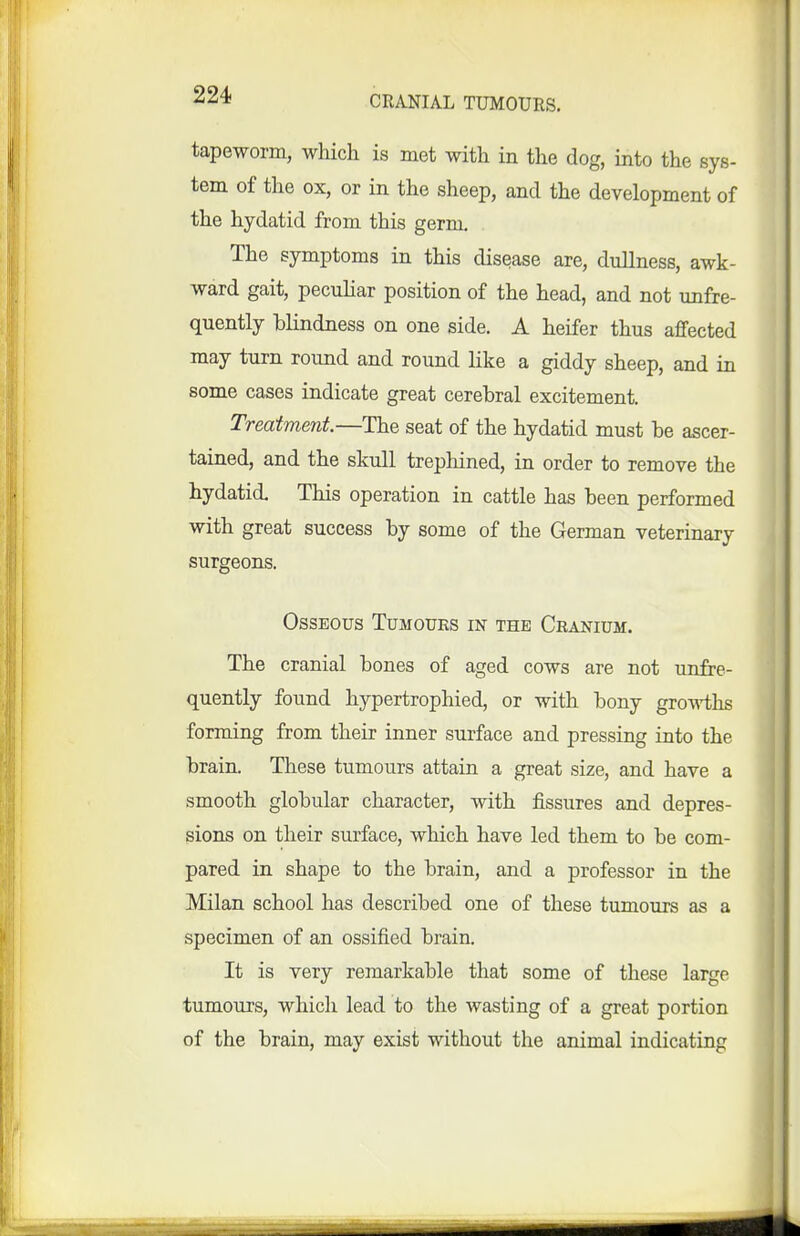 CRANIAL TUMOURS, tapeworm, which is met with in the dog, into the sys- tem of the ox, or in the sheep, and the development of the hydatid from this germ. The symptoms in this disease are, dullness, awk- ward gait, peculiar position of the head, and not unfre- quently blindness on one side. A heifer thus affected may turn round and round like a giddy sheep, and in some cases indicate great cerebral excitement. Treatment—The seat of the hydatid must be ascer- tained, and the skull trephined, in order to remove the hydatid This operation in cattle has been performed with great success by some of the German veterinary surgeons. Osseous Tumours in the Cranium. The cranial bones of aged cows are not unfre- quently found hypertrophied, or with bony groA^iihs forming from their inner surface and pressing into the brain. These tumours attain a great size, and have a smooth globular character, with fissures and depres- sions on their surface, which have led them to be com- pared in shape to the brain, and a professor in the Milan school has described one of these tumours as a specimen of an ossified brain. It is very remarkable that some of these large tumours, which lead to the wasting of a great portion of the brain, may exist without the animal indicating