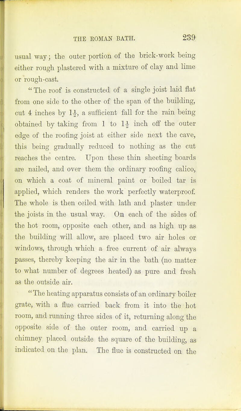 usual way; the outer portion of the brick-work being either rough plastered with a mixture of clay and lime or rough-cast.  The roof is constructed of a single joist laid flat from one side to the other of the span of the building, cut 4 inches by l^, a sufficient fall for the rain being obtained by taking from 1 to 1-J inch off the outer edge of the roofing joist at either side next the cave, this being gradually reduced to nothing as the cut reaches the centre. Upon these thin sheeting boards are nailed, and over them the ordinary roofing calico, on which a coat of mineral paint or boiled tar is applied, which renders the work perfectly waterproof The whole is then ceiled with lath and plaster under the joists in the usual way. On each of the sides of the hot room, opposite each other, and as high up as the building will allow, are placed two air holes or windows, through which a free current of air always passes, thereby keeping the air in the bath (no matter to what number of degrees heated) as pure and fresh as the outside air. The heating apparatus consists of an ordinary boiler grate, with a flue carried back from it into the hot room, and nmning three sides of it, returning along the opposite side of the outer room, and carried up a chimney placed outside the square of the building, as indicated on the plan. The flue is constructed on the