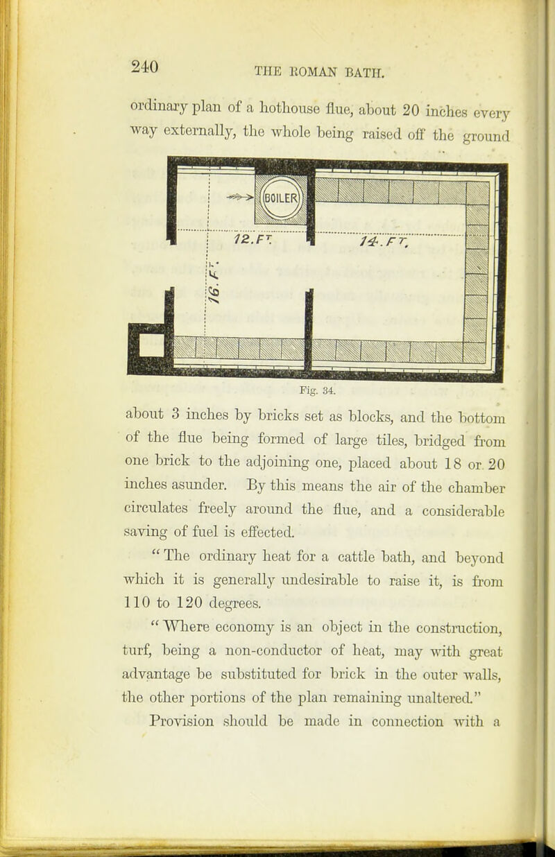 ordinary plan of a hothouse flue, about 20 inches every way externally, the whole being raised off the ground Fig. 34. about 3 inches by bricks set as blocks, and the bottom of the flue being formed of large tiles, bridged from one brick to the adjoining one, placed about 18 or. 20 inches asunder. By this means the air of the chamber circulates freely around the flue, and a considerable saving of fuel is effected. The ordinary heat for a cattle bath, and beyond which it is generally undesirable to raise it, is from 110 to 120 degrees. Where economy is an object in the construction, turf, being a non-conductor of heat, may with great advantage be substituted for brick in the outer walls, the other portions of the plan remaining unaltered. Provision should be made in connection with a