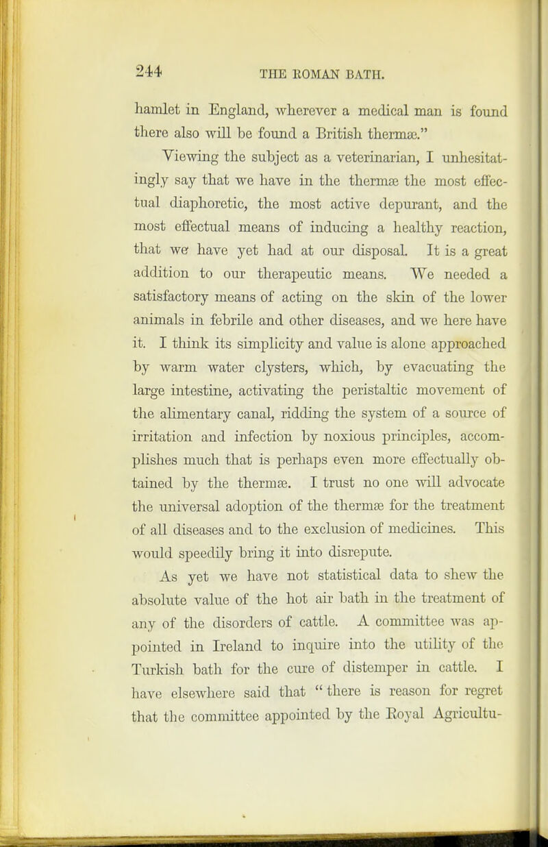 hamlet in England, wherever a medical man is found there also will be found a British thermae, Viewing the suhject as a veterinarian, I unhesitat- ingly say that we have in the thermae the most effec- tual diaphoretic, the most active depurant, and the most effectual means of inducing a healthy reaction, that we have yet had at our disposal. It is a great addition to our therapeutic means. We needed a satisfactory means of acting on the skin of the lower animals in. fehrile and other diseases, and we here have it. I think its simplicity and value is alone approached by warm water clysters, which, by evacuating the large intestine, activating the peristaltic movement of the alimentary canal, ridding the system of a source of irritation and infection by noxious principles, accom- plishes much that is perhaps even more effectually ob- tained by the thermae. I trust no one will advocate the universal adoption of the thermae for the treatment of all diseases and to the exclusion of medicines. This would speedily bring it into disrepute. As yet we have not statistical data to shew the absolute value of the hot arc bath in the treatment of any of the disorders of cattle. A committee was ap- pointed in Ireland to inquire into the utihty of the Turkish bath for the cure of distemper in cattle. I have elsewhere said that  there is reason for regret that the committee appointed by the Eoyal Agricultu-