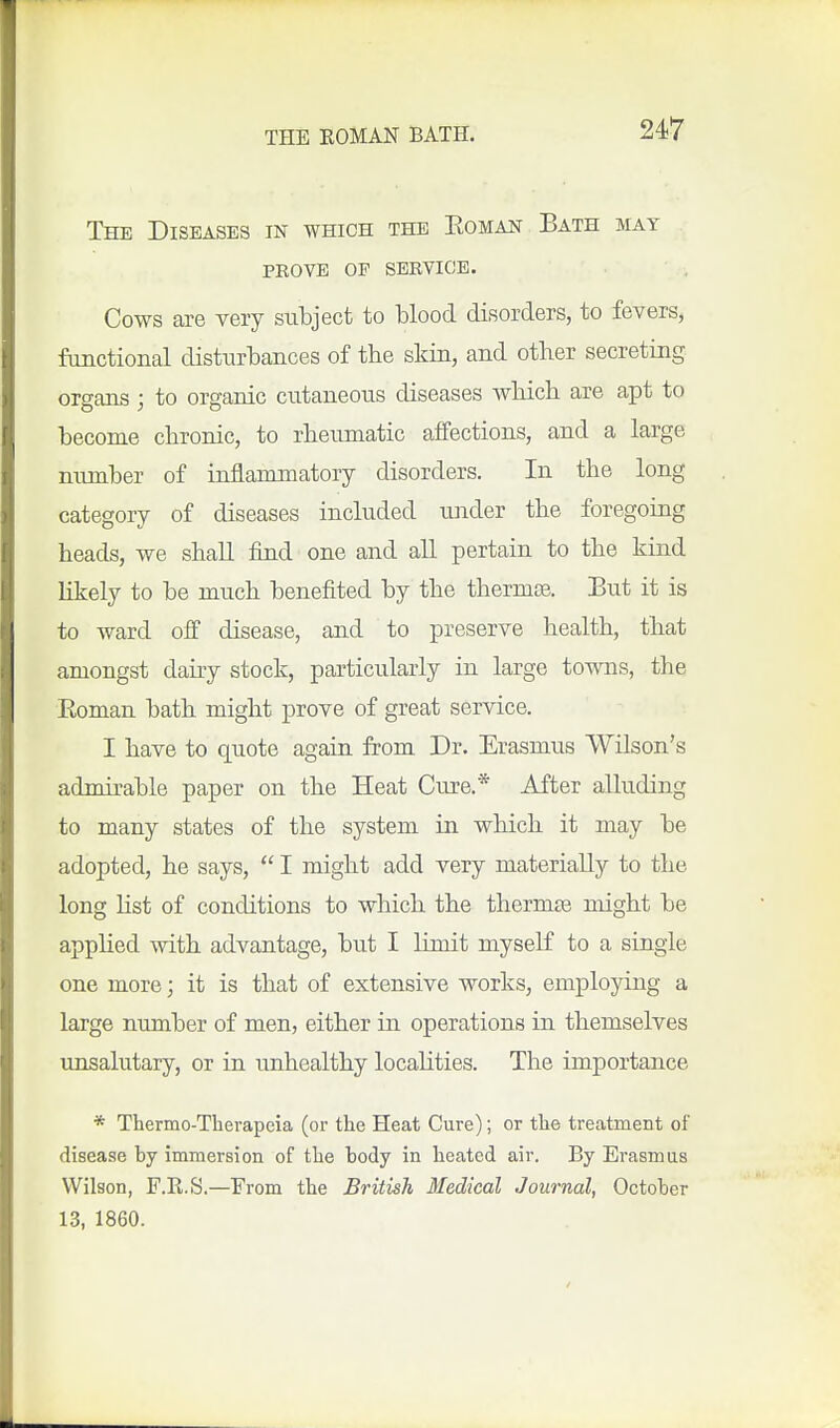 The Diseases in which the Eomak Bath may prove op service. Cows are very subject to blood disorders, to fevers, fimctional disturbances of the skin, and other secreting organs; to organic cutaneous diseases which are apt to become chronic, to rheumatic affections, and a large number of inflammatory disorders. In the long category of diseases included under the foregoing heads, we shall find one and all pertain to the kind likely to be much benefited by the therms. But it is to ward off disease, and to preserve health, that amongst dairy stock, particularly in large towns, the Eoman bath might prove of great service. I have to quote again from Dr. Erasmus Wilson's admirable paper on the Heat Cure.* After alluding to many states of the system in which it may be adopted, he says,  I might add yery materially to the long list of conditions to which the thermse might be applied vdth advantage, but I limit myself to a single one more; it is that of extensive works, employing a large number of men, either in operations in themselves unsalutary, or in unhealthy localities. The importance * Thermo-Tlierapeia (or the Heat Cure); or the treatment of disease by immersion of the body in heated air. By Erasmus Wilson, F.R.S.—From the British Medical Journal, October 13, 1860.