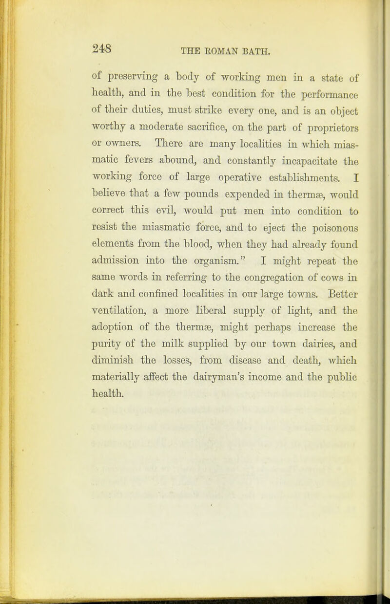 of preserving a Ibocly of working men in a state of health, and in the best condition for the performance of their duties, must strike every one, and is an object worthy a moderate sacrifice, on the part of proprietors or owners. There are many locahties in which mias- matic fevers abound, and constantly incapacitate the working force of large operative establishments. I believe that a few pounds expended in thermae, would correct this evil, would put men into condition to resist the miasmatic force, and to eject the poisonous elements from the blood, when they had already found admission into the organism. I might repeat the same words in referring to the congregation of cows in dark and confined locahties in our large towns. Better ventilation, a more liberal supply of light, and the adoption of the thermae, might perhaps increase the purity of the milk supplied by our town dairies, and diminish the losses, from disease and death, wliich materially affect the dairyman's income and the pubHc health.